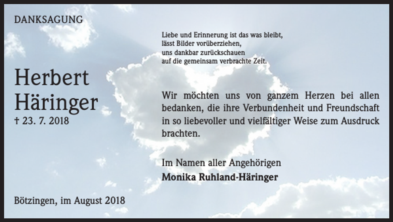 <p>DANKSAGUNG</p><p>Herbert<br />Häringer<br />† 23. 7. 2018</p><p>Liebe und Erinnerung ist das was bleibt,<br />lässt Bilder vorüberziehen,<br />uns dankbar zurückschauen<br />auf die gemeinsam verbrachte Zeit.</p><p>Wir möchten uns von ganzem Herzen bei allen<br />bedanken, die ihre Verbundenheit und Freundschaft<br />in so liebevoller und vielfältiger Weise zum Ausdruck<br />brachten.<br />Im Namen aller Angehörigen<br />Monika Ruhland-Häringer</p><p>Bötzingen, im August 2018</p>