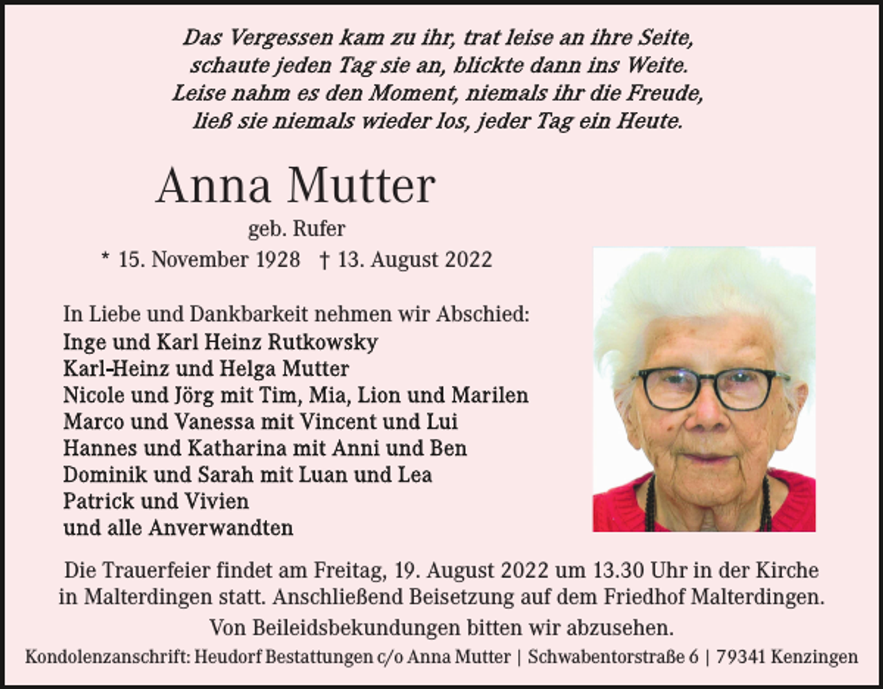 <p>Anna Mutter</p><p>geb. Rufer<br />* 15. November 1928 † 13. August 2022<br />In Liebe und Dankbarkeit nehmen wir Abschied:</p><p>Die Trauerfeier findet am Freitag, 19. August 2022 um 13.30 Uhr in der Kirche<br />in Malterdingen statt. Anschließend Beisetzung auf dem Friedhof Malterdingen.<br />Von Beileidsbekundungen bitten wir abzusehen.<br />Kondolenzanschrift: Heudorf Bestattungen c/o Anna Mutter | Schwabentorstraße 6 | 79341 Kenzingen</p>