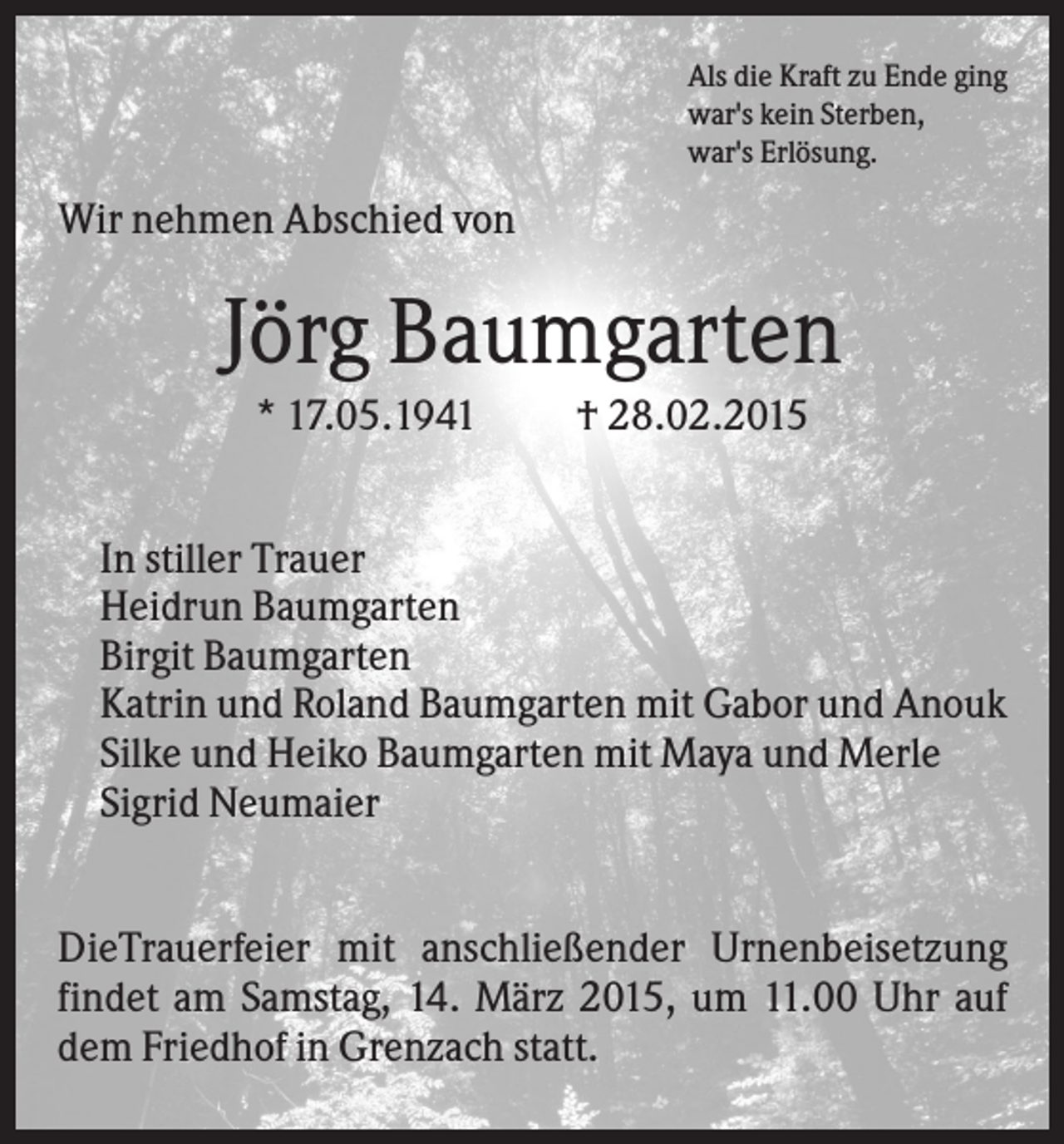 <p>Als die Kraft zu Ende ging<br />war's kein Sterben,<br />war's Erlösung.</p><p>Wir nehmen Abschied von</p><p>Jörg Baumgarten<br />* 17.05.1941</p><p>† 28.02.2015</p><p>In stiller Trauer<br />Heidrun Baumgarten<br />Birgit Baumgarten<br />Katrin und Roland Baumgarten mit Gabor und Anouk<br />Silke und Heiko Baumgarten mit Maya und Merle<br />Sigrid Neumaier<br />DieTrauerfeier mit anschließender Urnenbeisetzung<br />findet am Samstag, 14. März 2015, um 11.00 Uhr auf<br />dem Friedhof in Grenzach statt.</p>