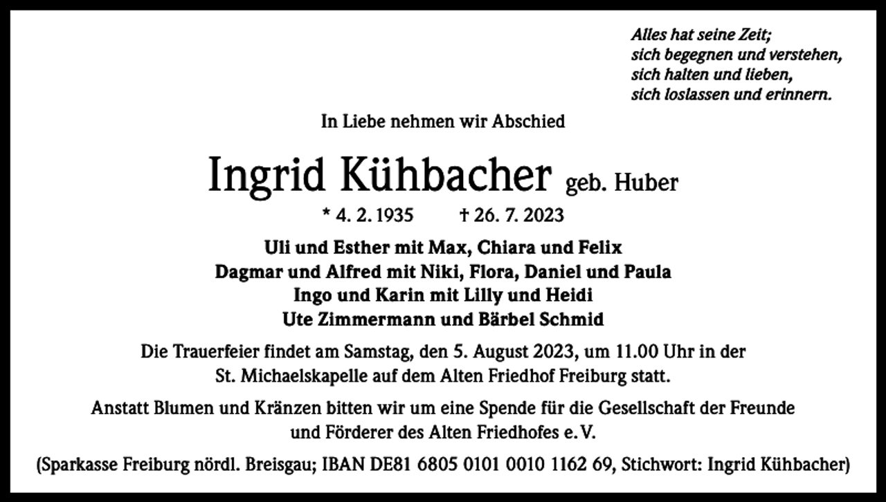 <p>Alles hat seine Zeit;<br />sich begegnen und verstehen,<br />sich halten und lieben,<br />sich loslassen und erinnern.</p><p>In Liebe nehmen wir Abschied</p><p>Ingrid Kühbacher geb. Huber<br />* 4. 2. 1935</p><p>† 26. 7. 2023</p><p>Uli und Esther mit Max, Chiara und Felix<br />Dagmar und Alfred mit Niki, Flora, Daniel und Paula<br />Ingo und Karin mit Lilly und Heidi<br />Ute Zimmermann und Bärbel Schmid<br />Die Trauerfeier findet am Samstag, den 5. August 2023, um 11.00 Uhr in der<br />St. Michaelskapelle auf dem Alten Friedhof Freiburg statt.<br />Anstatt Blumen und Kränzen bitten wir um eine Spende für die Gesellschaft der Freunde<br />und Förderer des Alten Friedhofes e. V.<br />(Sparkasse Freiburg nördl. Breisgau; IBAN DE81 6805 0101 0010 1162 69, Stichwort: Ingrid Kühbacher)</p>