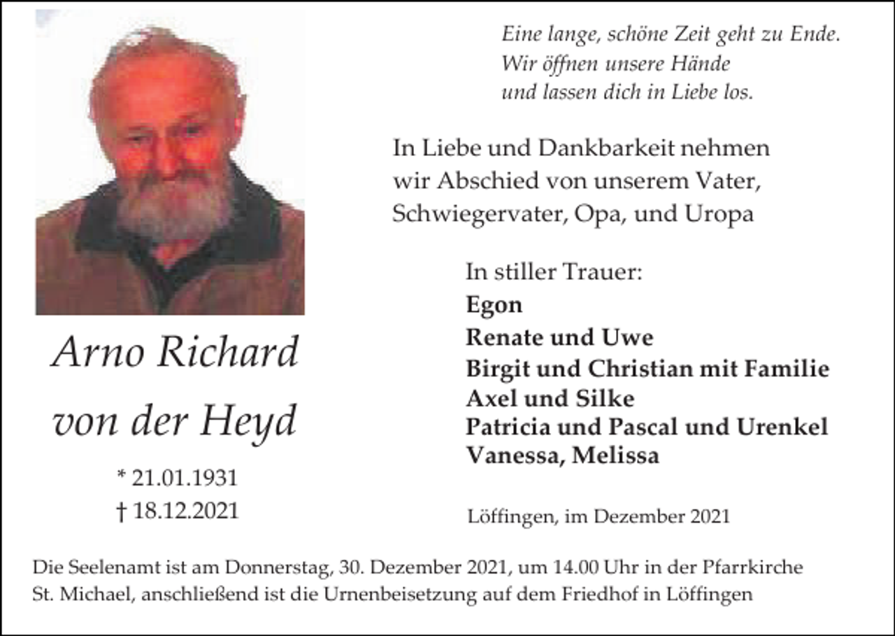 <p>Eine lange, schöne Zeit geht zu Ende.<br />Wir öffnen unsere Hände<br />und lassen dich in Liebe los.</p><p>In Liebe und Dankbarkeit nehmen<br />wir Abschied von unserem Vater,<br />Schwiegervater, Opa, und Uropa</p><p>Arno Richard<br />von der Heyd<br />* 21.01.1931<br />† 18.12.2021</p><p>In stiller Trauer:<br />Egon<br />Renate und Uwe<br />Birgit und Christian mit Familie<br />Axel und Silke<br />Patricia und Pascal und Urenkel<br />Vanessa, Melissa<br />Löffingen, im Dezember 2021</p><p>Die Seelenamt ist am Donnerstag, 30. Dezember 2021, um 14.00 Uhr in der Pfarrkirche<br />St. Michael, anschließend ist die Urnenbeisetzung auf dem Friedhof in Löffingen</p>