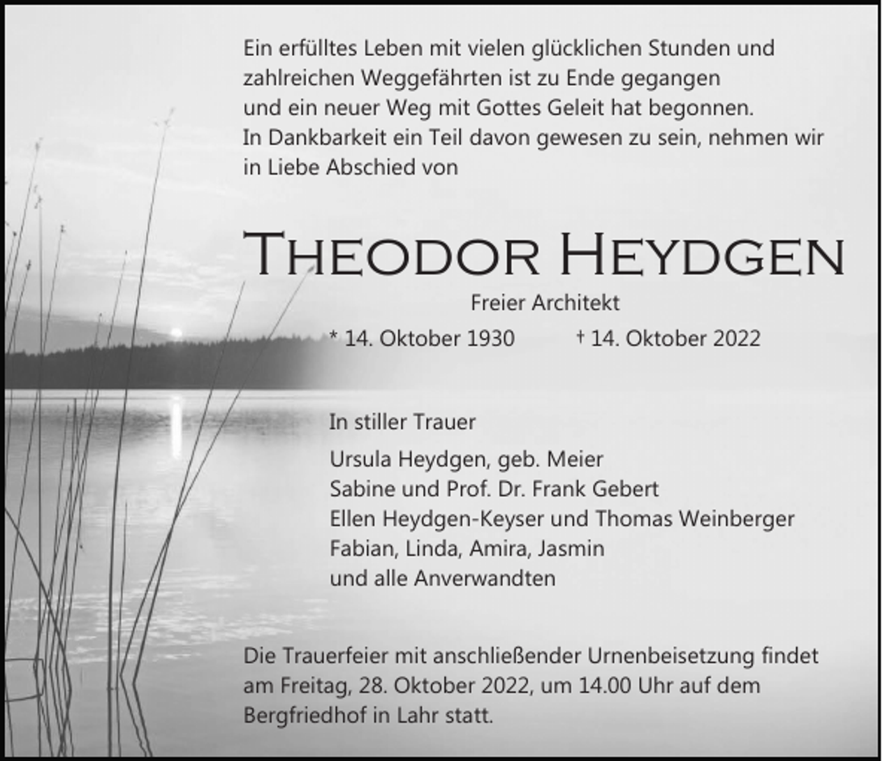 <p>Ein erfülltes Leben mit vielen glücklichen Stunden und<br />zahlreichen Weggefährten ist zu Ende gegangen<br />und ein neuer Weg mit Gottes Geleit hat begonnen.<br />In Dankbarkeit ein Teil davon gewesen zu sein, nehmen wir<br />in Liebe Abschied von</p><p>Theodor Heydgen<br />Freier Architekt</p><p>* 14. Oktober 1930</p><p>† 14. Oktober 2022</p><p>In stiller Trauer<br />Ursula Heydgen, geb. Meier<br />Sabine und Prof. Dr. Frank Gebert<br />Ellen Heydgen-Keyser und Thomas Weinberger<br />Fabian, Linda, Amira, Jasmin<br />und alle Anverwandten<br />Die Trauerfeier mit anschließender Urnenbeisetzung findet<br />am Freitag, 28. Oktober 2022, um 14.00 Uhr auf dem<br />Bergfriedhof in Lahr statt.</p>