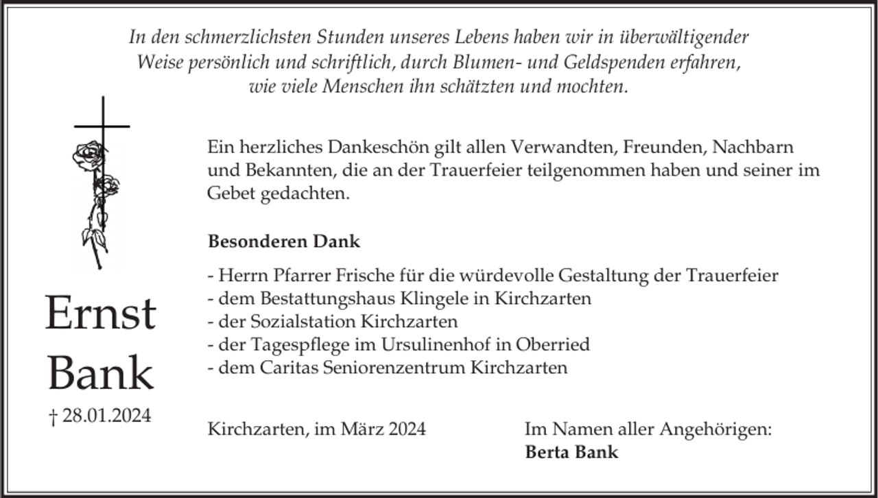 Ernst Bank
† 28.01.2024

In den schmerzlichsten Stunden unseres Lebens haben wir in überwältigender
Weise persönlich und schriftlich, durch Blumen- und Geldspenden erfahren,
wie viele Menschen ihn schätzten und mochten.
Ein herzliches Dankeschön gilt allen Verwandten, Freunden, Nachbarn
und Bekannten, die an der Trauerfeier teilgenommen haben und seiner im Gebet gedachten.
Besonderen Dank
- Herrn Pfarrer Frische für die würdevolle Gestaltung der Trauerfeier
- dem Bestattungshaus Klingele in Kirchzarten 
- der Sozialstation Kirchzarten
- der Tagespflege im Ursulinenhof in Oberried 
- dem Caritas Seniorenzentrum Kirchzarten
Kirchzarten, im März 2024
Im Namen aller Angehörigen: 
Berta Bank