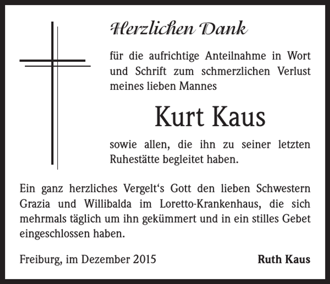 <p>Herzlichen Dank</p><p>für die aufrichtige Anteilnahme in Wort<br />und Schrift zum schmerzlichen Verlust<br />meines lieben Mannes</p><p>Kurt Kaus</p><p>sowie allen, die ihn zu seiner letzten<br />Ruhestätte begleitet haben.</p><p>Ein ganz herzliches Vergelt‘s Gott den lieben Schwestern<br />Grazia und Willibalda im Loretto-Krankenhaus, die sich<br />mehrmals täglich um ihn gekümmert und in ein stilles Gebet<br />eingeschlossen haben.<br />Freiburg, im Dezember 2015</p><p>Ruth Kaus</p>