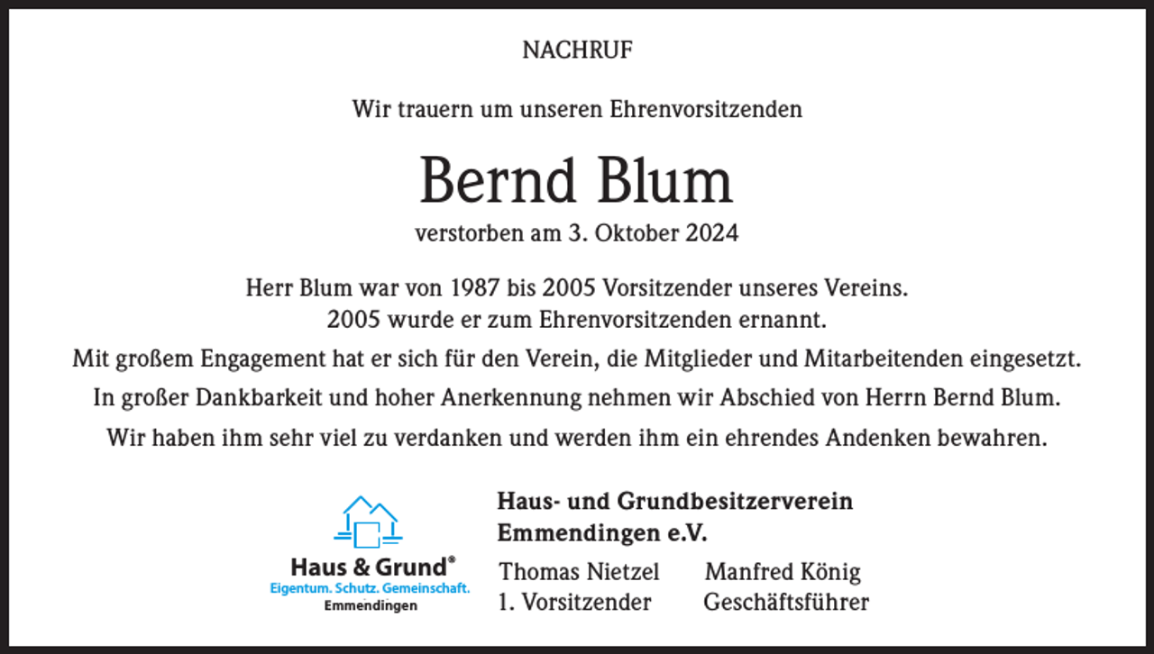 <p>NACHRUF<br />Wir trauern um unseren Ehrenvorsitzenden</p><p>Bernd Blum</p><p>verstorben am 3. Oktober 2024<br />Herr Blum war von 1987 bis 2005 Vorsitzender unseres Vereins.<br />2005 wurde er zum Ehrenvorsitzenden ernannt.<br />Mit großem Engagement hat er sich für den Verein, die Mitglieder und Mitarbeitenden eingesetzt.<br />In großer Dankbarkeit und hoher Anerkennung nehmen wir Abschied von Herrn Bernd Blum.<br />Wir haben ihm sehr viel zu verdanken und werden ihm ein ehrendes Andenken bewahren.<br />Haus- und Grundbesitzerverein<br />Emmendingen e.V.<br />Haus &amp; Grund®</p><p>Eigentum. Schutz. Gemeinschaft.<br />Emmendingen<br />Karlsruhe</p><p>Thomas Nietzel<br />1. Vorsitzender</p><p>Manfred König<br />Geschäftsführer</p>