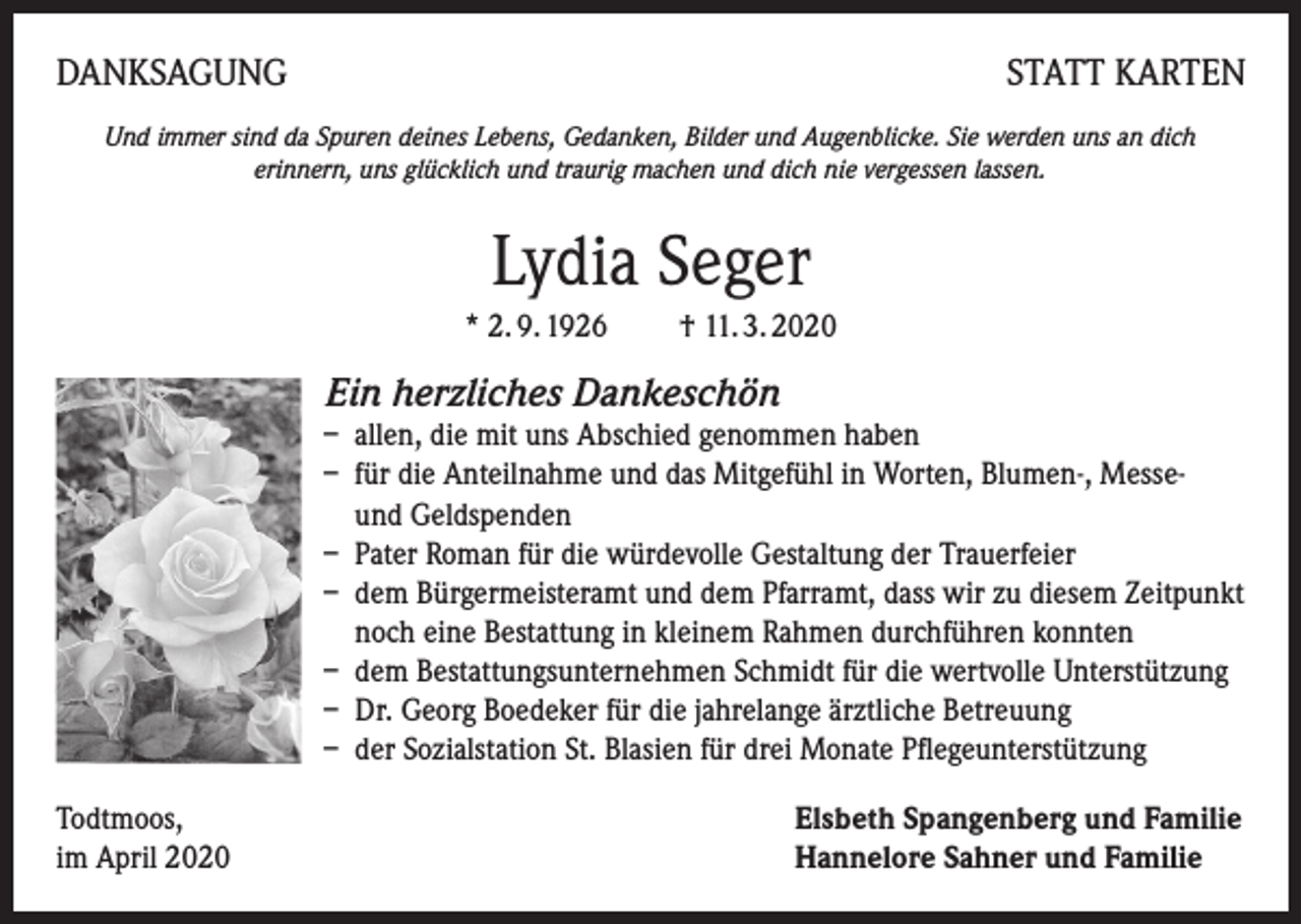<p>DANKSAGUNG</p><p>STATT KARTEN</p><p>Und immer sind da Spuren deines Lebens, Gedanken, Bilder und Augenblicke. Sie werden uns an dich<br />erinnern, uns glücklich und traurig machen und dich nie vergessen lassen.</p><p>Lydia Seger<br />* 2. 9. 1926 † 11. 3. 2020</p><p>Ein herzliches Dankeschön</p><p>– allen, die mit uns Abschied genommen haben<br />– für die Anteilnahme und das Mitgefühl in Worten, Blumen-, Messe-<br />und Geldspenden<br />– Pater Roman für die würdevolle Gestaltung der Trauerfeier<br />– dem Bürgermeisteramt und dem Pfarramt, dass wir zu diesem Zeitpunkt<br />noch eine Bestattung in kleinem Rahmen durchführen konnten<br />– dem Bestattungsunternehmen Schmidt für die wertvolle Unterstützung<br />– Dr. Georg Boedeker für die jahrelange ärztliche Betreuung<br />– der Sozialstation St. Blasien für drei Monate Pflegeunterstützung<br />Todtmoos,<br />im April 2020</p><p>Elsbeth Spangenberg und Familie<br />Hannelore Sahner und Familie</p>