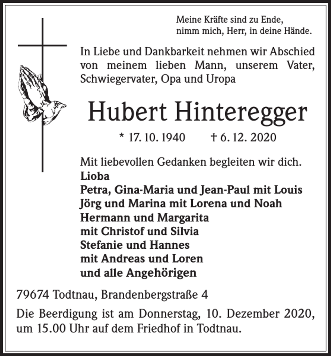 <p>Meine Kräfte sind zu Ende,<br />nimm mich, Herr, in deine Hände.</p><p>In Liebe und Dankbarkeit nehmen wir Abschied<br />von meinem lieben Mann, unserem Vater,<br />Schwiegervater, Opa und Uropa</p><p>Hubert Hinteregger<br />* 17. 10. 1940 † 6. 12. 2020<br />Mit liebevollen Gedanken begleiten wir dich.<br />Lioba<br />Petra, Gina-Maria und Jean-Paul mit Louis<br />Jörg und Marina mit Lorena und Noah<br />Hermann und Margarita<br />mit Christof und Silvia<br />Stefanie und Hannes<br />mit Andreas und Loren<br />und alle Angehörigen</p><p>79674 Todtnau, Brandenbergstraße 4<br />Die Beerdigung ist am Donnerstag, 10. Dezember 2020,<br />um 15.00 Uhr auf dem Friedhof in Todtnau.</p>