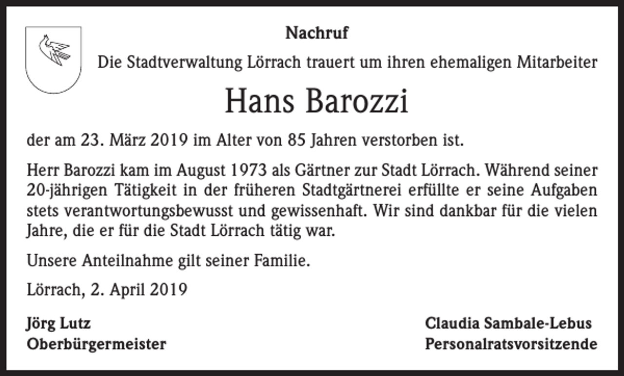 <p>Nachruf<br />Die Stadtverwaltung Lörrach trauert um ihren ehemaligen Mitarbeiter</p><p>Hans Barozzi<br />der am 23. März 2019 im Alter von 85 Jahren verstorben ist.<br />Herr Barozzi kam im August 1973 als Gärtner zur Stadt Lörrach. Während seiner<br />20-jährigen Tätigkeit in der früheren Stadtgärtnerei erfüllte er seine Aufgaben<br />stets verantwortungsbewusst und gewissenhaft. Wir sind dankbar für die vielen<br />Jahre, die er für die Stadt Lörrach tätig war.<br />Unsere Anteilnahme gilt seiner Familie.<br />Lörrach, 2. April 2019<br />Jörg Lutz<br />Oberbürgermeister</p><p>Claudia Sambale-Lebus<br />Personalratsvorsitzende</p>
