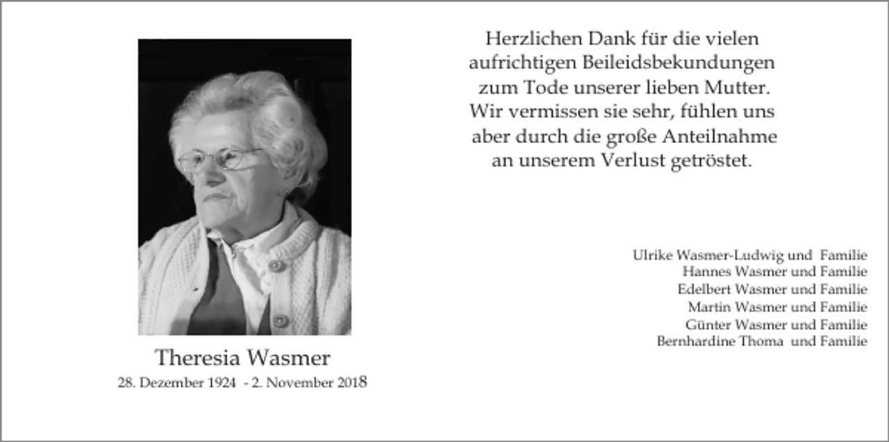 <p>Herzlichen Dank für die vielen<br />aufrichtigen Beileidsbekundungen<br />zum Tode unserer lieben Mutter.<br />Wir vermissen sie sehr, fühlen uns<br />aber durch die große Anteilnahme<br />an unserem Verlust getröstet.</p><p>Theresia Wasmer<br />28. Dezember 1924 - 2. November 2018</p><p>Ulrike Wasmer-Ludwig und Familie<br />Hannes Wasmer und Familie<br />Edelbert Wasmer und Familie<br />Martin Wasmer und Familie<br />Günter Wasmer und Familie<br />Bernhardine Thoma und Familie</p>