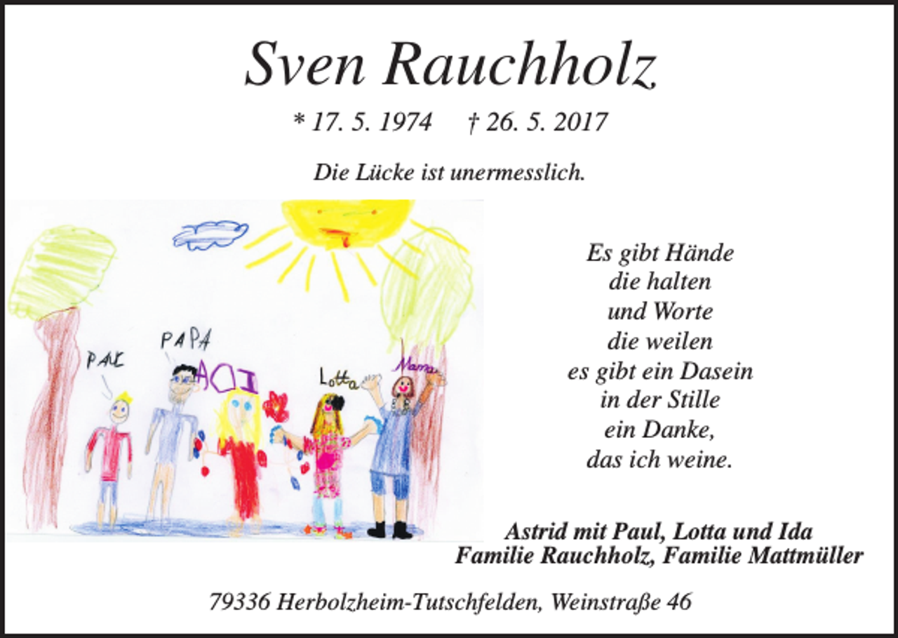 <p>Sven Rauchholz<br />* 17. 5. 1974</p><p>† 26. 5. 2017</p><p>Die Lücke ist unermesslich.</p><p>Es gibt Hände<br />die halten<br />und Worte<br />die weilen<br />es gibt ein Dasein<br />in der Stille<br />ein Danke,<br />das ich weine.<br />Astrid mit Paul, Lotta und Ida<br />Familie Rauchholz, Familie Mattmüller<br />79336 Herbolzheim-Tutschfelden, Weinstraße 46</p>