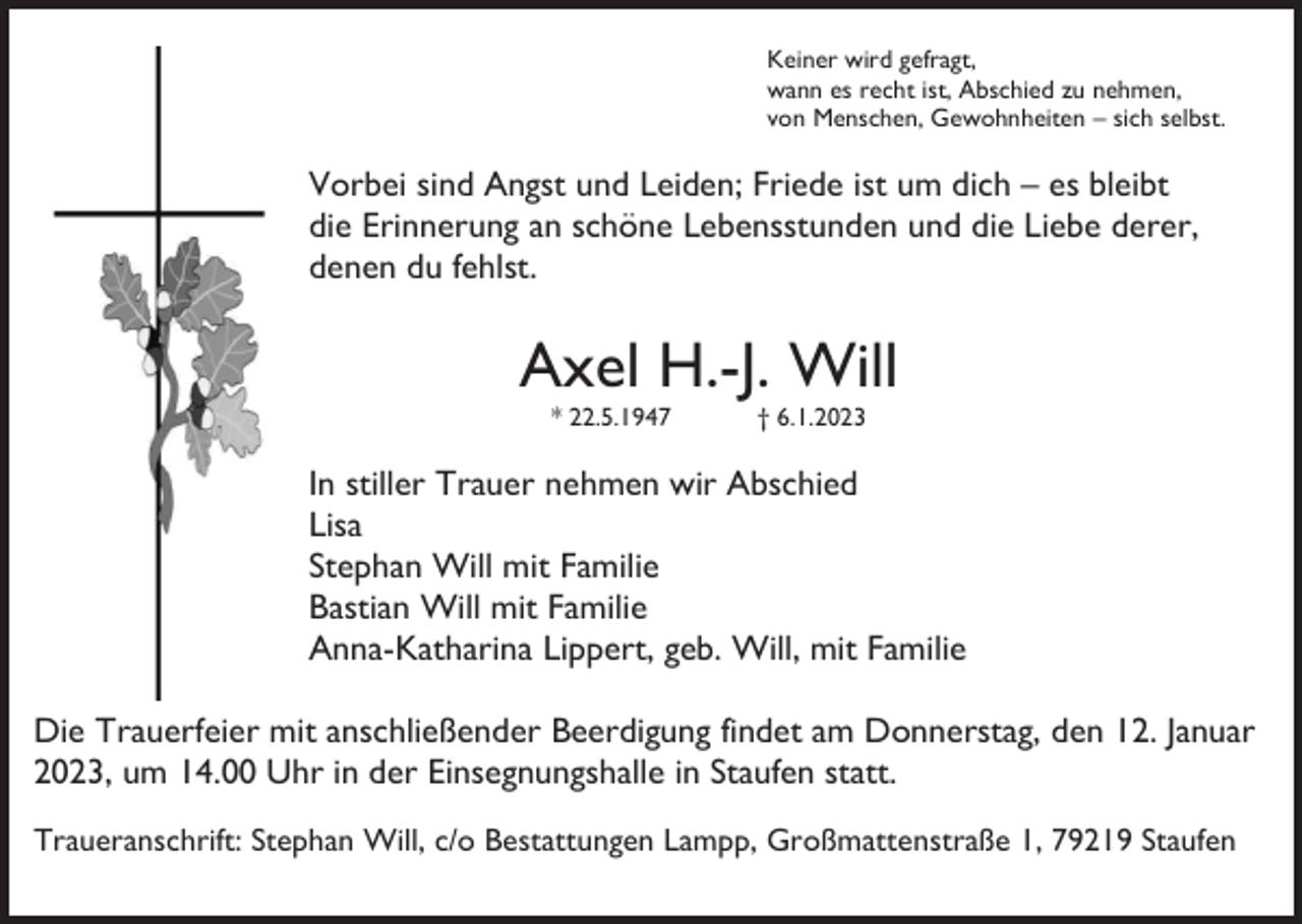 <p>Keiner wird gefragt,<br />wann es recht ist, Abschied zu nehmen,<br />von Menschen, Gewohnheiten – sich selbst.</p><p>Vorbei sind Angst und Leiden; Friede ist um dich – es bleibt<br />die Erinnerung an schöne Lebensstunden und die Liebe derer,<br />denen du fehlst.</p><p>Axel H.-J. Will<br />* 22.5.1947</p><p>† 6.1.2023</p><p>In stiller Trauer nehmen wir Abschied<br />Lisa<br />Stephan Will mit Familie<br />Bastian Will mit Familie<br />Anna-Katharina Lippert, geb. Will, mit Familie<br />Die Trauerfeier mit anschließender Beerdigung findet am Donnerstag, den 12. Januar<br />2023, um 14.00 Uhr in der Einsegnungshalle in Staufen statt.<br />Traueranschrift: Stephan Will, c/o Bestattungen Lampp, Großmattenstraße 1, 79219 Staufen</p>