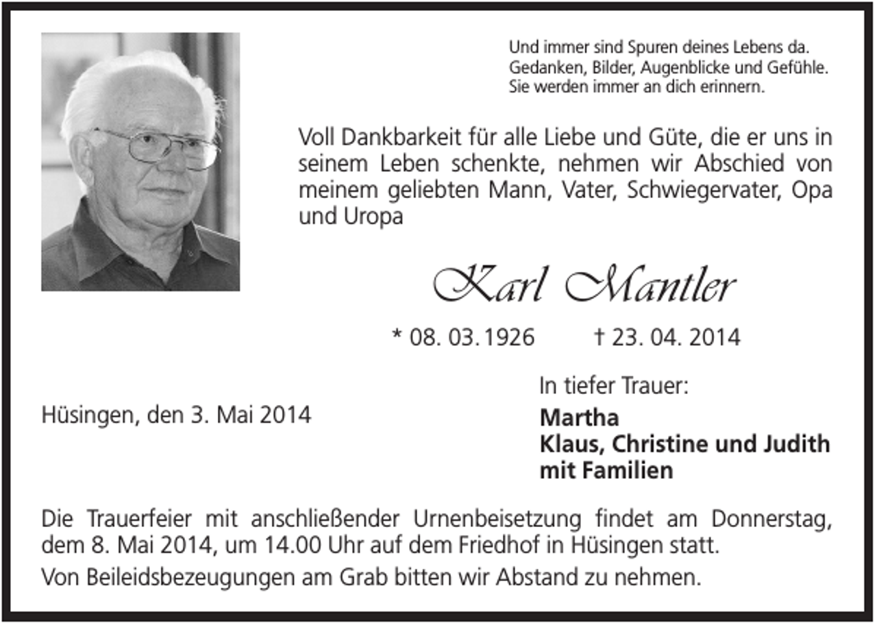 <p>Und immer sind Spuren deines Lebens da.<br />Gedanken, Bilder, Augenblicke und Gefühle.<br />Sie werden immer an dich erinnern.</p><p>Voll Dankbarkeit für alle Liebe und Güte, die er uns in<br />seinem Leben schenkte, nehmen wir Abschied von<br />meinem geliebten Mann, Vater, Schwiegervater, Opa<br />und Uropa</p><p>Karl Mantler<br />* 08. 03. 1926<br />Hüsingen, den 3. Mai 2014</p><p>† 23. 04. 2014<br />In tiefer Trauer:<br />Martha<br />Klaus, Christine und Judith<br />mit Familien</p><p>Die Trauerfeier mit anschließender Urnenbeisetzung findet am Donnerstag,<br />dem 8. Mai 2014, um 14.00 Uhr auf dem Friedhof in Hüsingen statt.<br />Von Beileidsbezeugungen am Grab bitten wir Abstand zu nehmen.</p>
