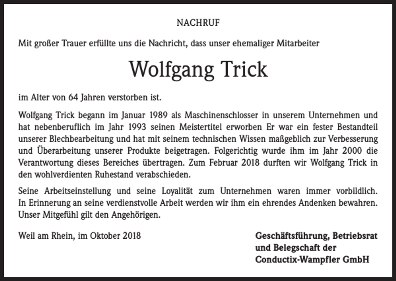 <p>NACHRUF<br />Mit großer Trauer erfüllte uns die Nachricht, dass unser ehemaliger Mitarbeiter</p><p>Wolfgang Trick<br />im Alter von 64 Jahren verstorben ist.<br />Wolfgang Trick begann im Januar 1989 als Maschinenschlosser in unserem Unternehmen und<br />hat nebenberuflich im Jahr 1993 seinen Meistertitel erworben Er war ein fester Bestandteil<br />­unserer Blechbearbeitung und hat mit seinem technischen Wissen maßgeblich zur Verbesserung<br />und Überarbeitung unserer Produkte beigetragen. Folgerichtig wurde ihm im Jahr 2000 die<br />­Verantwortung dieses Bereiches übertragen. Zum Februar 2018 durften wir Wolfgang Trick in<br />den wohlverdienten Ruhestand verabschieden.<br />Seine Arbeitseinstellung und seine Loyalität zum Unternehmen waren immer vorbildlich.<br />In Erinnerung an seine verdienstvolle Arbeit werden wir ihm ein ehrendes Andenken bewahren.<br />Unser Mitgefühl gilt den Angehörigen.<br />Weil am Rhein, im Oktober 2018 Geschäftsführung, Betriebsrat<br />und Belegschaft der<br />Conductix-Wampfler GmbH</p>