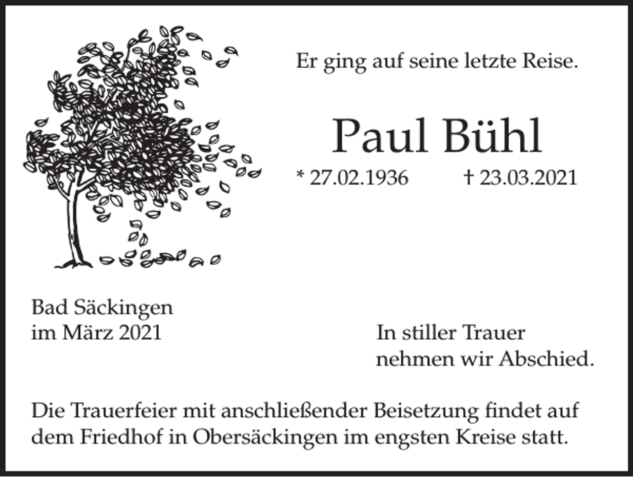 <p>Er ging auf seine letzte Reise.</p><p>Paul Bühl</p><p>* 27.02.1936</p><p>Bad Säckingen<br />im März 2021</p><p>† 23.03.2021</p><p>In stiller Trauer<br />nehmen wir Abschied.</p><p>Die Trauerfeier mit anschließender Beisetzung findet auf<br />dem Friedhof in Obersäckingen im engsten Kreise statt.</p>