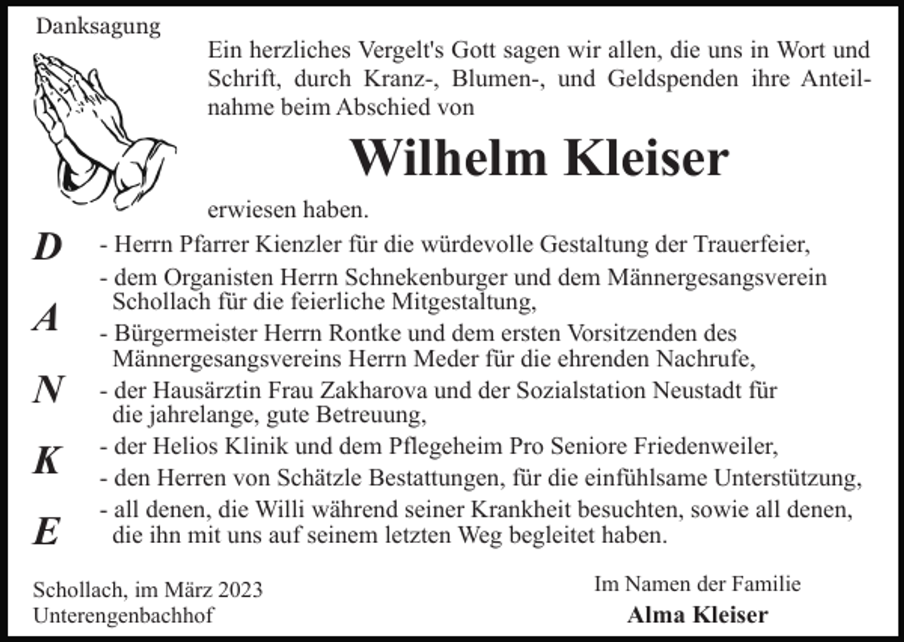 <p>Danksagung</p><p>Ein herzliches Vergelt's Gott sagen wir allen, die uns in Wort und<br />Schrift, durch Kranz-, Blumen-, und Geldspenden ihre Anteilnahme beim Abschied von</p><p>Wilhelm Kleiser<br />D<br />A<br />N<br />K<br />E</p><p>erwiesen haben.<br />- Herrn Pfarrer Kienzler für die würdevolle Gestaltung der Trauerfeier,<br />- dem Organisten Herrn Schnekenburger und dem Männergesangsverein<br />Schollach für die feierliche Mitgestaltung,<br />- Bürgermeister Herrn Rontke und dem ersten Vorsitzenden des<br />Männergesangsvereins Herrn Meder für die ehrenden Nachrufe,<br />- der Hausärztin Frau Zakharova und der Sozialstation Neustadt für<br />die jahrelange, gute Betreuung,<br />- der Helios Klinik und dem Pflegeheim Pro Seniore Friedenweiler,<br />- den Herren von Schätzle Bestattungen, für die einfühlsame Unterstützung,<br />- all denen, die Willi während seiner Krankheit besuchten, sowie all denen,<br />die ihn mit uns auf seinem letzten Weg begleitet haben.</p><p>Schollach, im März 2023<br />Unterengenbachhof</p><p>Im Namen der Familie</p><p>Alma Kleiser</p>
