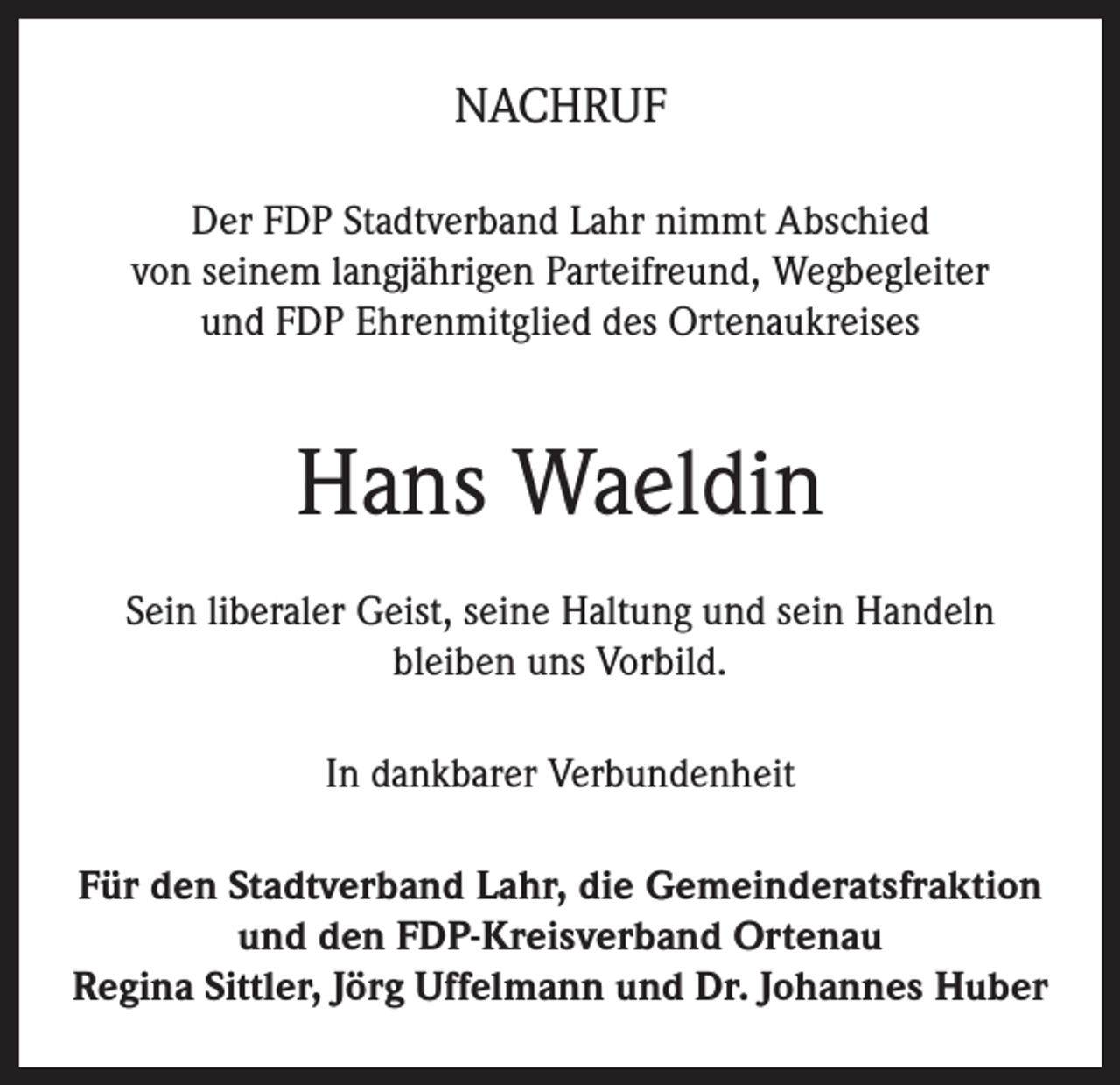 <p>NACHRUF<br />Der FDP Stadtverband Lahr nimmt Abschied<br />von seinem langjährigen Parteifreund, Wegbegleiter<br />und FDP Ehrenmitglied des Ortenaukreises</p><p>Hans Waeldin<br />Sein liberaler Geist, seine Haltung und sein Handeln<br />bleiben uns Vorbild.<br />In dankbarer Verbundenheit<br />Für den Stadtverband Lahr, die Gemeinderatsfraktion<br />und den FDP-Kreisverband Ortenau<br />Regina Sittler, Jörg Uffelmann und Dr. Johannes Huber</p>