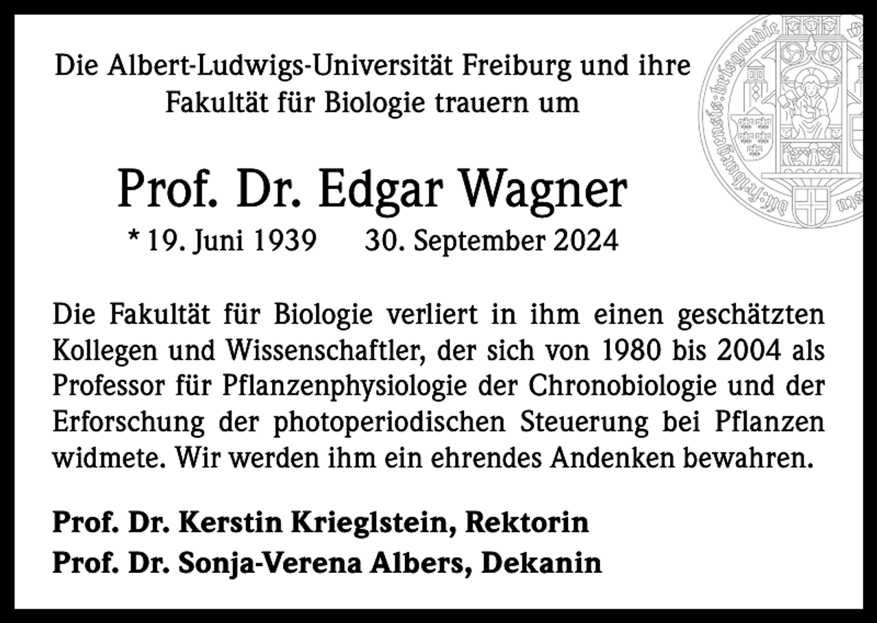 <p>Die Albert-Ludwigs-Universität Freiburg und ihre<br />Fakultät für Biologie trauern um</p><p>Prof. Dr. Edgar Wagner<br />* 19. Juni 1939</p><p>30. September 2024</p><p>Die Fakultät für Biologie verliert in ihm einen geschätzten<br />­Kollegen und Wissenschaftler, der sich von 1980 bis 2004 als<br />Professor für Pflanzenphysiologie der Chronobiologie und der<br />Erforschung der photoperiodischen Steuerung bei Pflanzen<br />­widmete. Wir werden ihm ein ehrendes Andenken bewahren.<br />Prof. Dr. Kerstin Krieglstein, Rektorin<br />Prof. Dr. Sonja-Verena Albers, Dekanin</p>