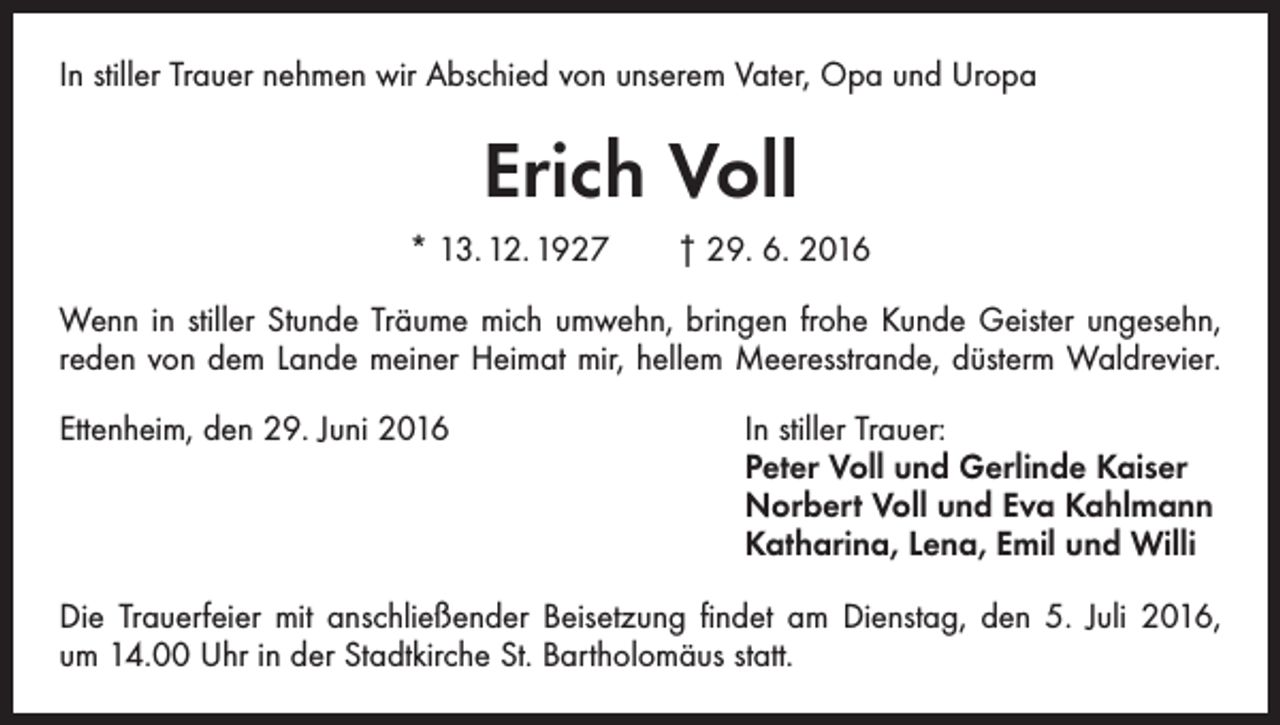 <p>In stiller Trauer nehmen wir Abschied von unserem Vater, Opa und Uropa</p><p>Erich Voll<br />* 13. 12. 1927 † 29. 6. 2016<br />Wenn in stiller Stunde Träume mich umwehn, bringen frohe Kunde Geister ungesehn,<br />reden von dem Lande meiner Heimat mir, hellem Meeresstrande, düsterm Waldrevier.<br />Ettenheim, den 29. Juni 2016 In stiller Trauer:<br />Peter Voll und Gerlinde Kaiser<br />Norbert Voll und Eva Kahlmann<br />Katharina, Lena, Emil und Willi<br />Die Trauerfeier mit anschließender Beisetzung findet am Dienstag, den 5. Juli 2016,<br />um 14.00 Uhr in der Stadtkirche St. Bartholomäus statt.</p>
