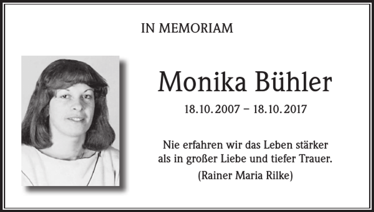 <p>IN MEMORIAM</p><p>Monika Bühler<br />18.10. 2007 – 18.10. 2017<br />Nie erfahren wir das Leben stärker<br />als in großer Liebe und tiefer Trauer.<br />(Rainer Maria Rilke)</p>