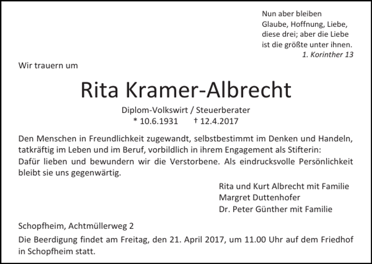<p>Nun aber bleiben<br />Glaube, Hoffnung, Liebe,<br />diese drei; aber die Liebe<br />ist die größte unter ihnen.<br />1. Korinther 13</p><p>Wir trauern um</p><p>Rita Kramer-Albrecht<br />Diplom-Volkswirt / Steuerberater<br />* 10.6.1931<br />† 12.4.2017</p><p>Den Menschen in Freundlichkeit zugewandt, selbstbestimmt im Denken und Handeln,<br />tatkräftig im Leben und im Beruf, vorbildlich in ihrem Engagement als Stifterin:<br />Dafür lieben und bewundern wir die Verstorbene. Als eindrucksvolle Persönlichkeit<br />bleibt sie uns gegenwärtig.<br />Rita und Kurt Albrecht mit Familie<br />Margret Duttenhofer<br />Dr. Peter Günther mit Familie<br />Schopfheim, Achtmüllerweg 2<br />Die Beerdigung findet am Freitag, den 21. April 2017, um 11.00 Uhr auf dem Friedhof<br />in Schopfheim statt.</p>