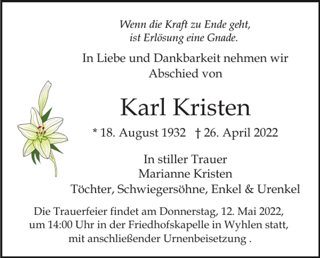 <p>Wenn die Kraft zu Ende geht,<br />ist Erlösung eine Gnade.</p><p>In Liebe und Dankbarkeit nehmen wir<br />Abschied von</p><p>Karl Kristen<br />* 18. August 1932 † 26. April 2022<br />In stiller Trauer<br />Marianne Kristen<br />Töchter, Schwiegersöhne, Enkel &amp; Urenkel<br />Die Trauerfeier findet am Donnerstag, 12. Mai 2022,<br />um 14:00 Uhr in der Friedhofskapelle in Wyhlen statt,<br />mit anschließender Urnenbeisetzung .</p>