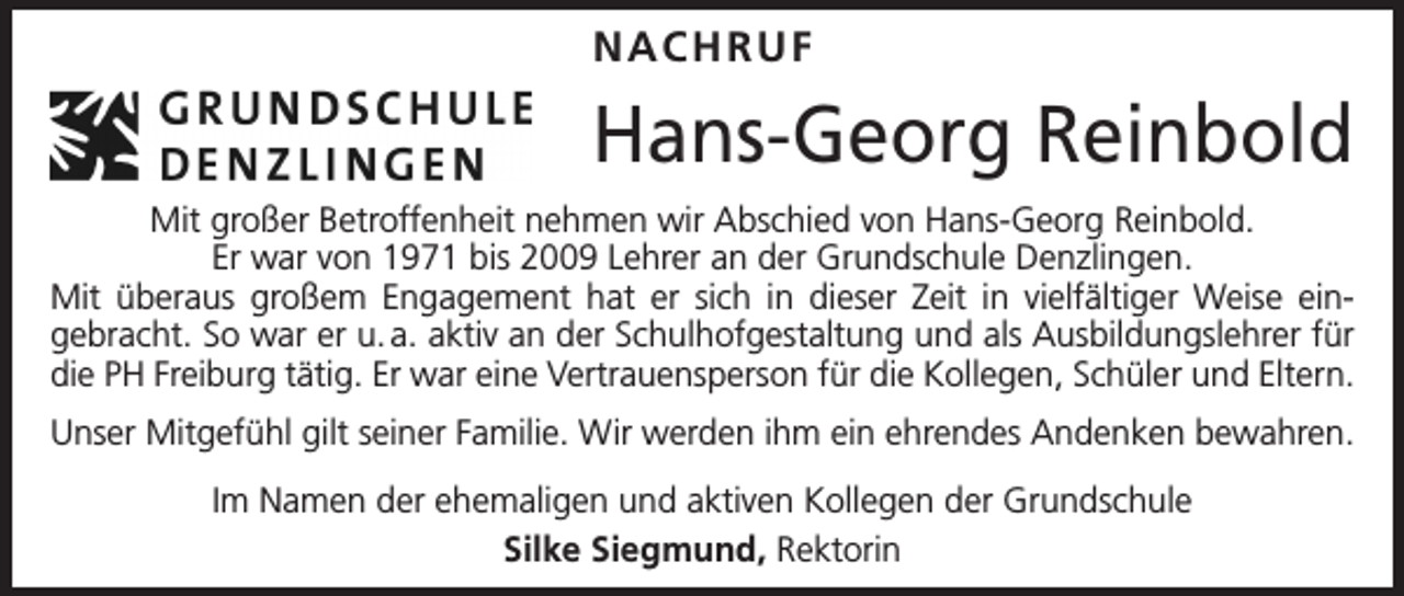 <p>NACHRUF</p><p>Hans-Georg Reinbold<br />Mit großer Betroffenheit nehmen wir Abschied von Hans-Georg Reinbold.<br />Er war von 1971 bis 2009 Lehrer an der Grundschule Denzlingen.<br />Mit überaus großem Engagement hat er sich in dieser Zeit in vielfältiger Weise ein­<br />gebracht. So war er u. a. aktiv an der Schulhofgestaltung und als Ausbildungslehrer für<br />die PH Freiburg tätig. Er war eine Vertrauensperson für die Kollegen, Schüler und Eltern.<br />Unser Mitgefühl gilt seiner Familie. Wir werden ihm ein ehrendes Andenken bewahren.<br />Im Namen der ehemaligen und aktiven Kollegen der Grundschule<br />Silke Siegmund, Rektorin</p>