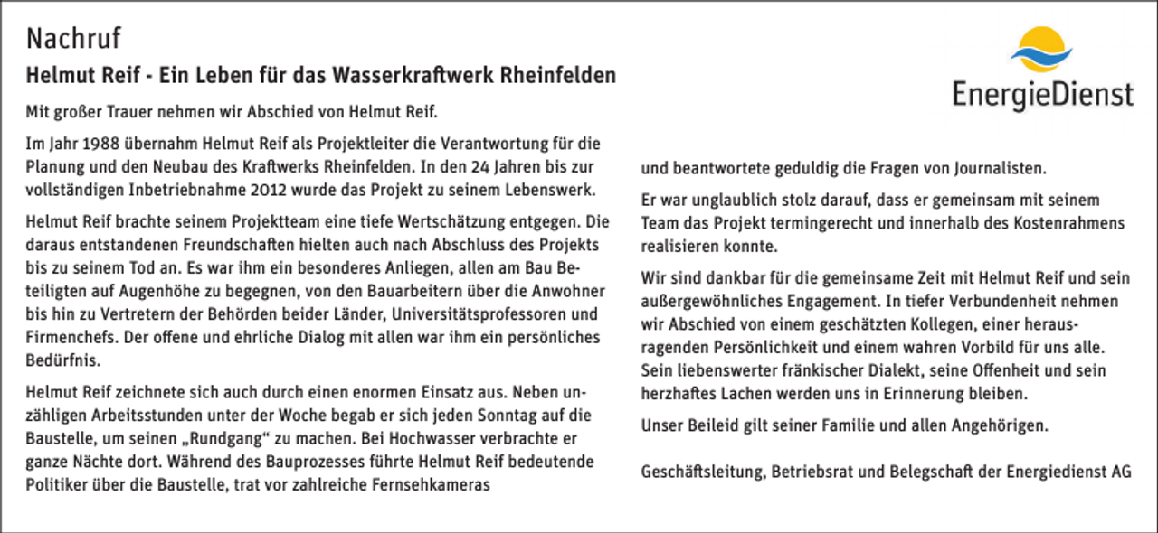 <p>Nachruf<br />Helmut Reif - Ein Leben für das Wasserkraftwerk Rheinfelden<br />Mit großer Trauer nehmen wir Abschied von Helmut Reif.<br />Im Jahr 1988 übernahm Helmut Reif als Projektleiter die Verantwortung für die<br />Planung und den Neubau des Kraftwerks Rheinfelden. In den 24 Jahren bis zur<br />vollständigen Inbetriebnahme 2012 wurde das Projekt zu seinem Lebenswerk.<br />Helmut Reif brachte seinem Projektteam eine tiefe Wertschätzung entgegen. Die<br />daraus entstandenen Freundschaften hielten auch nach Abschluss des Projekts<br />bis zu seinem Tod an. Es war ihm ein besonderes Anliegen, allen am Bau Beteiligten auf Augenhöhe zu begegnen, von den Bauarbeitern über die Anwohner<br />bis hin zu Vertretern der Behörden beider Länder, Universitätsprofessoren und<br />Firmenchefs. Der offene und ehrliche Dialog mit allen war ihm ein persönliches<br />Bedürfnis.<br />Helmut Reif zeichnete sich auch durch einen enormen Einsatz aus. Neben unzähligen Arbeitsstunden unter der Woche begab er sich jeden Sonntag auf die<br />Baustelle, um seinen „Rundgang“ zu machen. Bei Hochwasser verbrachte er<br />ganze Nächte dort. Während des Bauprozesses führte Helmut Reif bedeutende<br />Politiker über die Baustelle, trat vor zahlreiche Fernsehkameras</p><p>und beantwortete geduldig die Fragen von Journalisten.<br />Er war unglaublich stolz darauf, dass er gemeinsam mit seinem<br />Team das Projekt termingerecht und innerhalb des Kostenrahmens<br />realisieren konnte.<br />Wir sind dankbar für die gemeinsame Zeit mit Helmut Reif und sein<br />außergewöhnliches Engagement. In tiefer Verbundenheit nehmen<br />wir Abschied von einem geschätzten Kollegen, einer herausragenden Persönlichkeit und einem wahren Vorbild für uns alle.<br />Sein liebenswerter fränkischer Dialekt, seine Offenheit und sein<br />herzhaftes Lachen werden uns in Erinnerung bleiben.<br />Unser Beileid gilt seiner Familie und allen Angehörigen.<br />Geschäftsleitung, Betriebsrat und Belegschaft der Energiedienst AG</p>