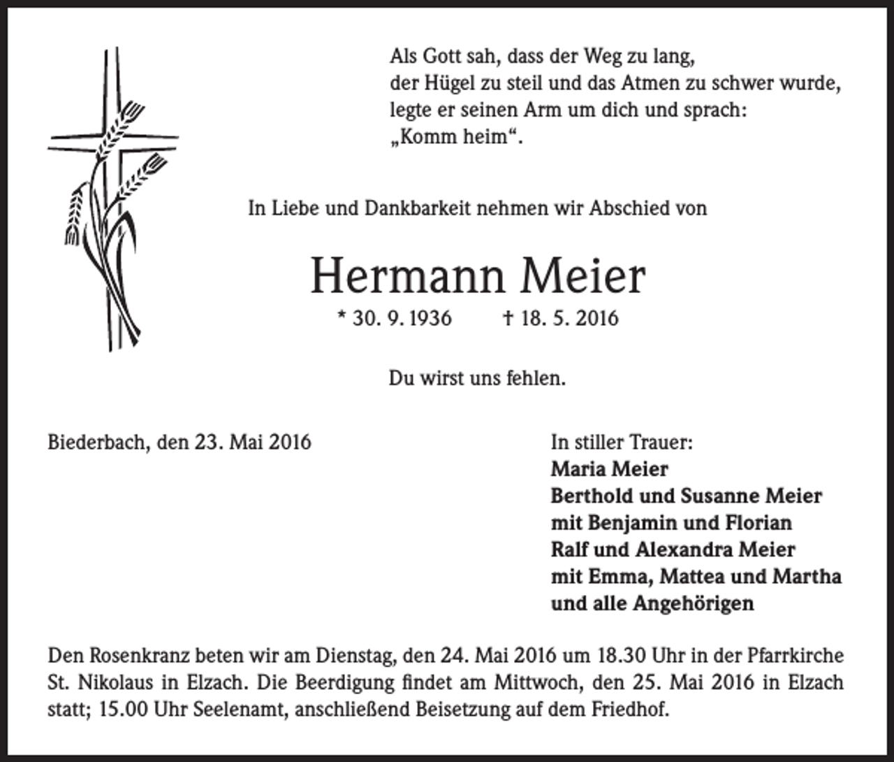 <p>Als Gott sah, dass der Weg zu lang,<br />der Hügel zu steil und das Atmen zu schwer wurde,<br />legte er seinen Arm um dich und sprach:<br />„Komm heim“.<br />In Liebe und Dankbarkeit nehmen wir Abschied von</p><p>Hermann Meier<br />* 30. 9. 1936</p><p>† 18. 5. 2016</p><p>Du wirst uns fehlen.<br />Biederbach, den 23. Mai 2016</p><p>In stiller Trauer:<br />Maria Meier<br />Berthold und Susanne Meier<br />mit Benjamin und Florian<br />Ralf und Alexandra Meier<br />mit Emma, Mattea und Martha<br />und alle Angehörigen</p><p>Den Rosenkranz beten wir am Dienstag, den 24. Mai 2016 um 18.30 Uhr in der Pfarrkirche<br />St. Nikolaus in Elzach. Die Beerdigung findet am Mittwoch, den 25. Mai 2016 in Elzach<br />statt; 15.00 Uhr Seelenamt, anschließend Beisetzung auf dem Friedhof.</p>