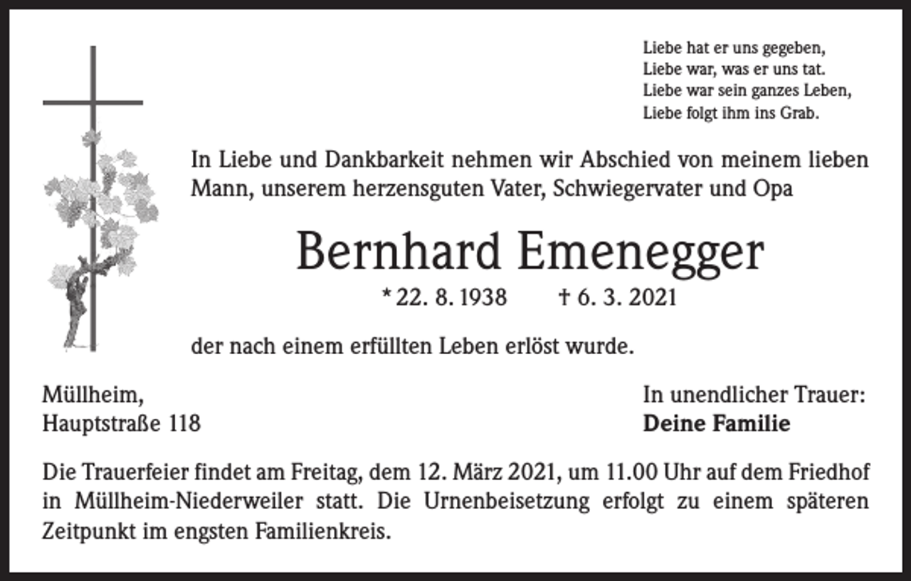 <p>Liebe hat er uns gegeben,<br />Liebe war, was er uns tat.<br />Liebe war sein ganzes Leben,<br />Liebe folgt ihm ins Grab.</p><p>In Liebe und Dankbarkeit nehmen wir Abschied von meinem lieben<br />Mann, unserem herzensguten Vater, Schwiegervater und Opa</p><p>Bernhard Emenegger<br />* 22. 8. 1938 † 6. 3. 2021</p><p>der nach einem erfüllten Leben erlöst wurde.<br />Müllheim,<br />Hauptstraße 118</p><p>In unendlicher Trauer:<br />Deine Familie</p><p>Die Trauerfeier findet am Freitag, dem 12. März 2021, um 11.00 Uhr auf dem Friedhof<br />in Müllheim-Niederweiler statt. Die Urnenbeisetzung erfolgt zu einem späteren<br />­Zeitpunkt im engsten Familienkreis.</p>