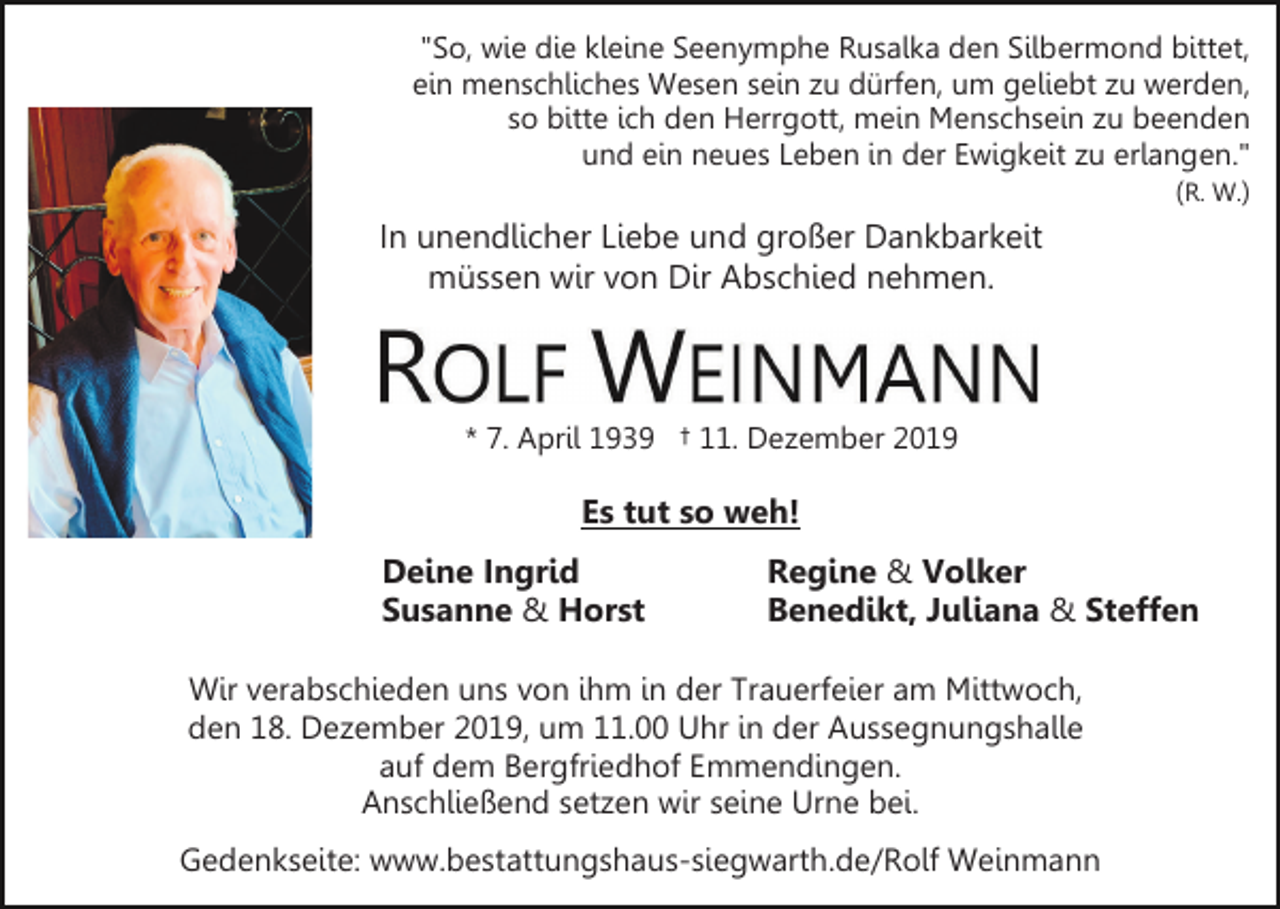 <p>"So, wie die kleine Seenymphe Rusalka den Silbermond bittet,<br />ein menschliches Wesen sein zu dürfen, um geliebt zu werden,<br />so bitte ich den Herrgott, mein Menschsein zu beenden<br />und ein neues Leben in der Ewigkeit zu erlangen."<br />(R. W.)</p><p>In unendlicher Liebe und großer Dankbarkeit<br />müssen wir von Dir Abschied nehmen.</p><p>* 7. April 1939 † 11. Dezember 2019</p><p>Es tut so weh!<br />Deine Ingrid<br />Susanne &amp; Horst</p><p>Regine &amp; Volker<br />Benedikt, Juliana &amp; Steffen</p><p>Wir verabschieden uns von ihm in der Trauerfeier am Mittwoch,<br />den 18. Dezember 2019, um 11.00 Uhr in der Aussegnungshalle<br />auf dem Bergfriedhof Emmendingen.<br />Anschließend setzen wir seine Urne bei.<br />Gedenkseite: www.bestattungshaus-siegwarth.de/Rolf Weinmann</p>
