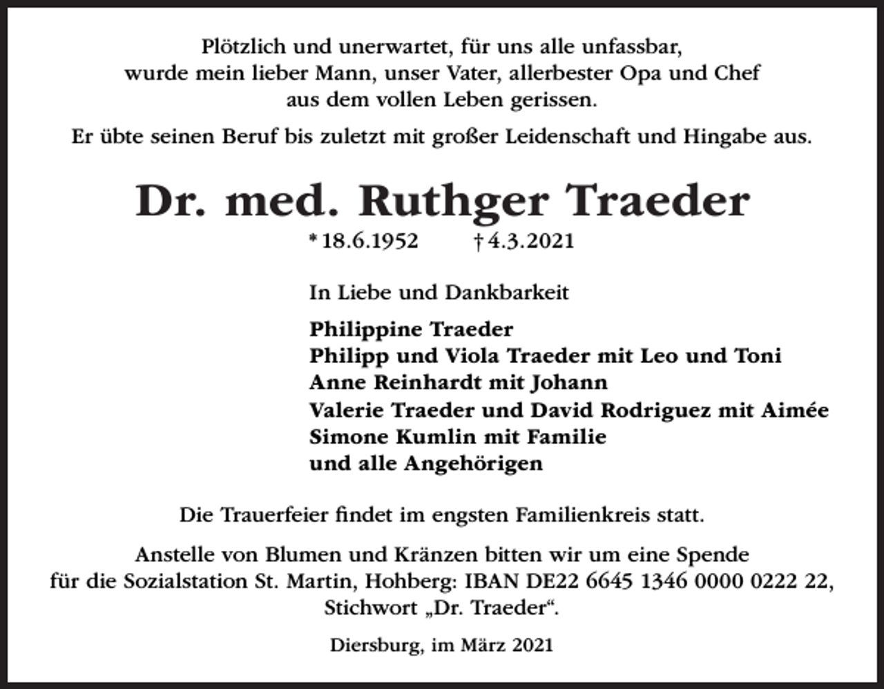 <p>Plötzlich und unerwartet, für uns alle unfassbar,<br />wurde mein lieber Mann, unser Vater, allerbester Opa und Chef<br />aus dem vollen Leben gerissen.<br />Er übte seinen Beruf bis zuletzt mit großer Leidenschaft und Hingabe aus.</p><p>Dr. med. Ruthger Traeder<br />* 18.6.1952</p><p>† 4.3.2021</p><p>In Liebe und Dankbarkeit<br />Philippine Traeder<br />Philipp und Viola Traeder mit Leo und Toni<br />Anne Reinhardt mit Johann<br />Valerie Traeder und David Rodriguez mit Aimée<br />Simone Kumlin mit Familie<br />und alle Angehörigen<br />Die Trauerfeier ﬁndet im engsten Familienkreis statt.<br />Anstelle von Blumen und Kränzen bitten wir um eine Spende<br />für die Sozialstation St. Martin, Hohberg: IBAN DE22 6645 1346 0002,<br />Stichwort „Dr. Traeder“.<br />Diersburg, im März 2021</p>