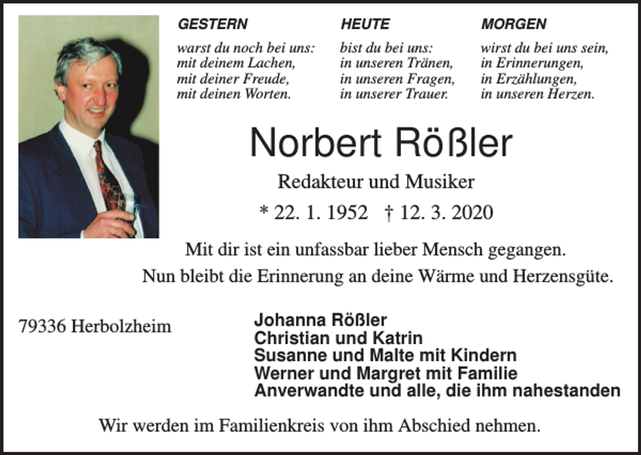 <p>GESTERN</p><p>HEUTE</p><p>MORGEN</p><p>warst du noch bei uns:<br />mit deinem Lachen,<br />mit deiner Freude,<br />mit deinen Worten.</p><p>bist du bei uns:<br />in unseren Tränen,<br />in unseren Fragen,<br />in unserer Trauer.</p><p>wirst du bei uns sein,<br />in Erinnerungen,<br />in Erzählungen,<br />in unseren Herzen.</p><p>Norbert Rößler<br />Redakteur und Musiker<br />* 22. 1. 1952 † 12. 3. 2020<br />Mit dir ist ein unfassbar lieber Mensch gegangen.<br />Nun bleibt die Erinnerung an deine Wärme und Herzensgüte.<br />79336 Herbolzheim</p><p>Johanna Rößler<br />Christian und Katrin<br />Susanne und Malte mit Kindern<br />Werner und Margret mit Familie<br />Anverwandte und alle, die ihm nahestanden</p><p>Wir werden im Familienkreis von ihm Abschied nehmen.</p>