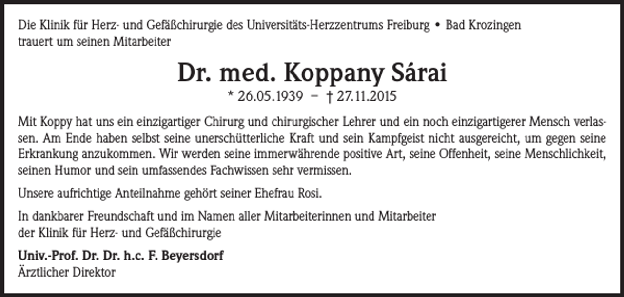 <p>Die Klinik für Herz- und Gefäßchirurgie des Universitäts-Herzzentrums Freiburg • Bad Krozingen<br />trauert um seinen Mitarbeiter</p><p>Dr. med. Koppany Sárai<br />* 26.05.1939 – † 27.11.2015</p><p>Mit Koppy hat uns ein einzigartiger Chirurg und chirurgischer Lehrer und ein noch einzigartigerer Mensch verlassen. Am Ende haben selbst seine unerschütterliche Kraft und sein Kampfgeist nicht ausgereicht, um gegen seine<br />Erkrankung anzukommen. Wir werden seine immerwährende positive Art, seine Offenheit, seine Menschlichkeit,<br />seinen Humor und sein umfassendes Fachwissen sehr vermissen.<br />Unsere aufrichtige Anteilnahme gehört seiner Ehefrau Rosi.<br />In dankbarer Freundschaft und im Namen aller Mitarbeiterinnen und Mitarbeiter<br />der Klinik für Herz- und Gefäßchirurgie<br />Univ.-Prof. Dr. Dr. h.c. F. Beyersdorf<br />Ärztlicher Direktor</p>