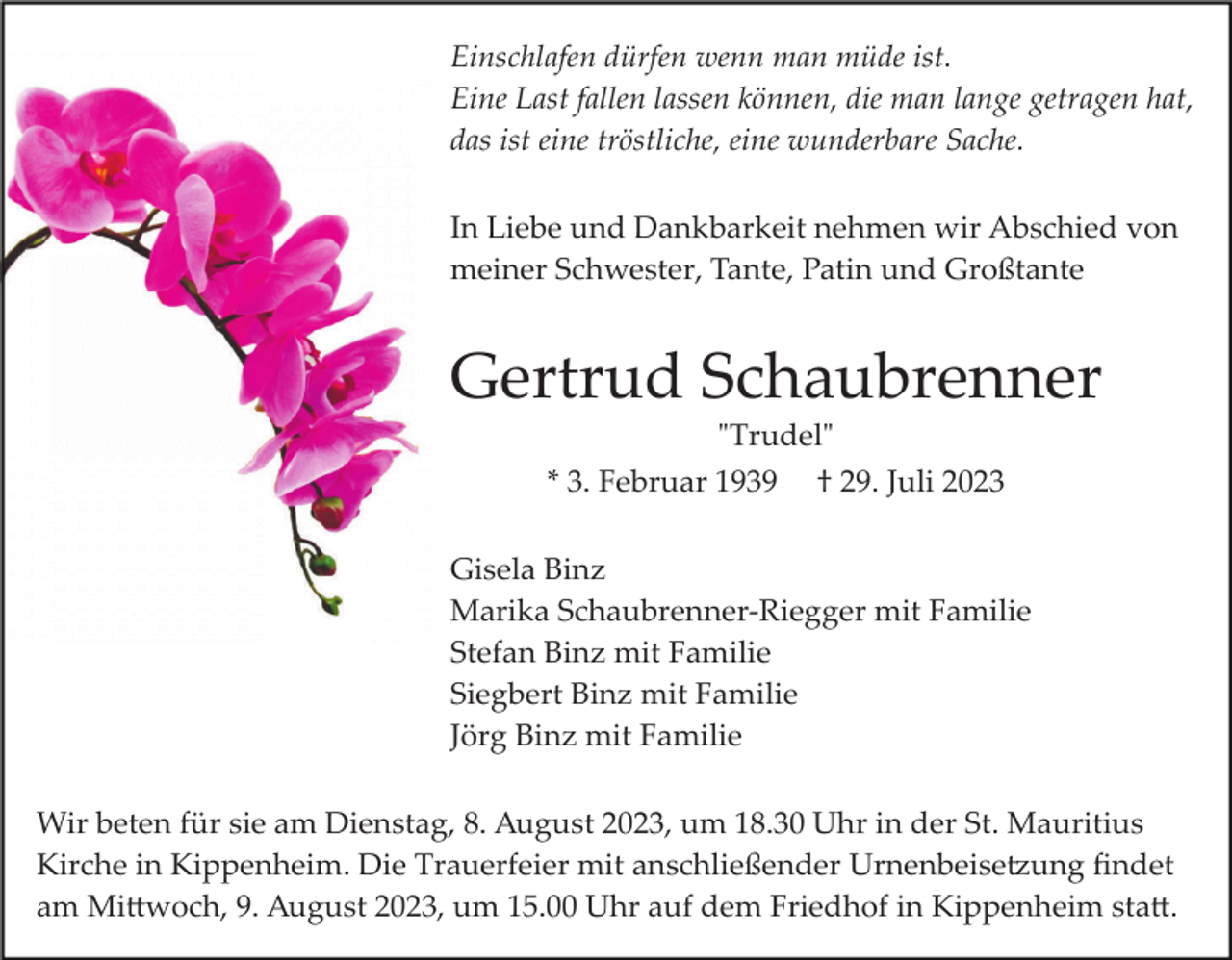 <p>Einschlafen dürfen wenn man müde ist.<br />Eine Last fallen lassen können, die man lange getragen hat,<br />das ist eine tröstliche, eine wunderbare Sache.<br />In Liebe und Dankbarkeit nehmen wir Abschied von<br />meiner Schwester, Tante, Patin und Großtante</p><p>Gertrud Schaubrenner<br />"Trudel"<br />* 3. Februar 1939</p><p>† 29. Juli 2023</p><p>Gisela Binz<br />Marika Schaubrenner­Riegger mit Familie<br />Stefan Binz mit Familie<br />Siegbert Binz mit Familie<br />Jörg Binz mit Familie<br />Wir beten für sie am Dienstag, 8. August 2023, um 18.30 Uhr in der St. Mauritius<br />Kirche in Kippenheim. Die Trauerfeier mit anschließender Urnenbeise�ung ﬁndet<br />am Mi�woch, 9. August 2023, um 15.00 Uhr auf dem Friedhof in Kippenheim sta�.</p>