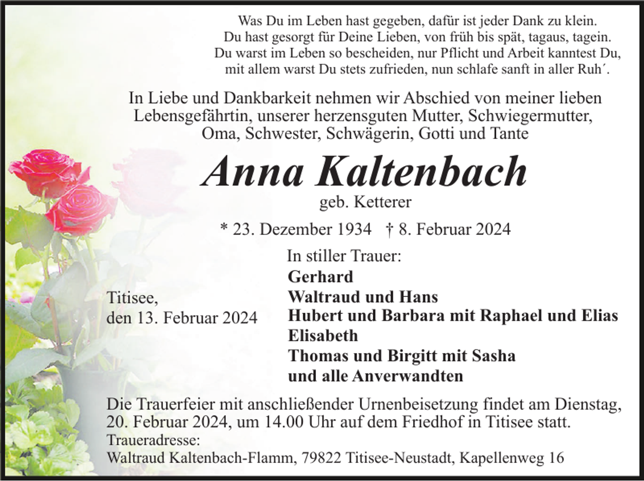 <p>Was Du im Leben hast gegeben, dafür ist jeder Dank zu klein.<br />Du hast gesorgt für Deine Lieben, von früh bis spät, tagaus, tagein.<br />Du warst im Leben so bescheiden, nur Pflicht und Arbeit kanntest Du,<br />mit allem warst Du stets zufrieden, nun schlafe sanft in aller Ruh´.</p><p>In Liebe und Dankbarkeit nehmen wir Abschied von meiner lieben<br />Lebensgefährtin, unserer herzensguten Mutter, Schwiegermutter,<br />Oma, Schwester, Schwägerin, Gotti und Tante</p><p>Anna Kaltenbach<br />geb. Ketterer</p><p>* 23. Dezember 1934 † 8. Februar 2024<br />In stiller Trauer:<br />Gerhard<br />Waltraud und Hans<br />Titisee,<br />Hubert und Barbara mit Raphael und Elias<br />den 13. Februar 2024<br />Elisabeth<br />Thomas und Birgitt mit Sasha<br />und alle Anverwandten<br />Die Trauerfeier mit anschließender Urnenbeisetzung findet am Dienstag,<br />20. Februar 2024, um 14.00 Uhr auf dem Friedhof in Titisee statt.<br />Traueradresse:<br />Waltraud Kaltenbach-Flamm, 79822 Titisee-Neustadt, Kapellenweg 16</p>
