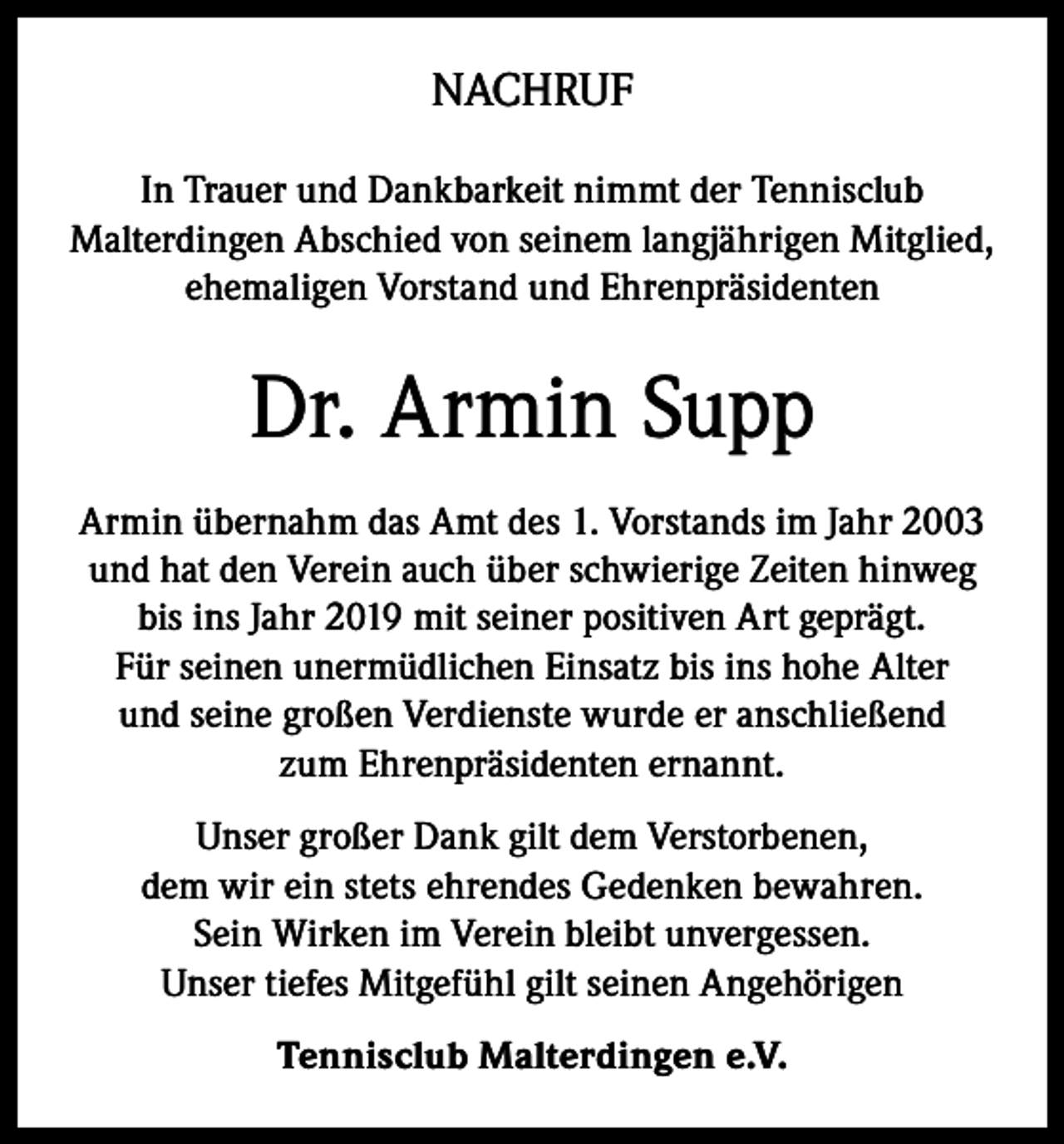 <p>NACHRUF<br />In Trauer und Dankbarkeit nimmt der Tennisclub<br />Malterdingen Abschied von seinem langjährigen Mitglied,<br />ehemaligen Vorstand und Ehrenpräsidenten</p><p>Dr. Armin Supp<br />Armin übernahm das Amt des 1. Vorstands im Jahr 2003<br />und hat den Verein auch über schwierige Zeiten hinweg<br />bis ins Jahr 2019 mit seiner positiven Art geprägt.<br />Für seinen unermüdlichen Einsatz bis ins hohe Alter<br />und seine großen Verdienste wurde er anschließend<br />zum Ehrenpräsidenten ernannt.<br />Unser großer Dank gilt dem Verstorbenen,<br />dem wir ein stets ehrendes Gedenken bewahren.<br />Sein Wirken im Verein bleibt unvergessen.<br />Unser tiefes Mitgefühl gilt seinen Angehörigen<br />Tennisclub Malterdingen e.V.</p>