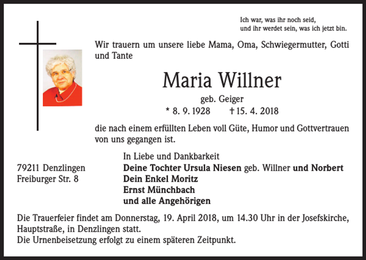 <p>Ich war, was ihr noch seid,<br />und ihr werdet sein, was ich jetzt bin.</p><p>Wir trauern um unsere liebe Mama, Oma, Schwiegermutter, Gotti<br />und Tante</p><p>Maria Willner<br />geb. Geiger<br />* 8. 9. 1928 † 15. 4. 2018</p><p>die nach einem erfüllten Leben voll Güte, Humor und Gottvertrauen<br />von uns gegangen ist.</p><p>79211 Denzlingen<br />Freiburger Str. 8</p><p>In Liebe und Dankbarkeit<br />Deine Tochter Ursula Niesen geb. Willner und Norbert<br />Dein Enkel Moritz<br />Ernst Münchbach<br />und alle Angehörigen</p><p>Die Trauerfeier findet am Donnerstag, 19. April 2018, um 14.30 Uhr in der Josefskirche,<br />Hauptstraße, in Denzlingen statt.<br />Die Urnenbeisetzung erfolgt zu einem späteren Zeitpunkt.</p>