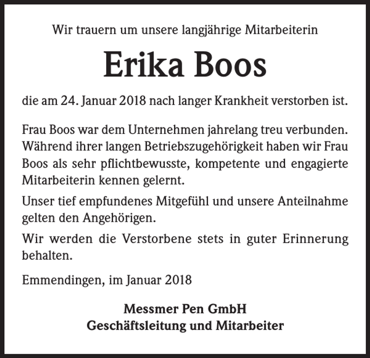<p>Wir trauern um unsere langjährige Mitarbeiterin</p><p>Erika Boos<br />die am 24. Januar 2018 nach langer Krankheit verstorben ist.<br />Frau Boos war dem Unternehmen jahrelang treu verbunden.<br />Während ihrer langen Betriebszugehörigkeit haben wir Frau<br />Boos als sehr pflichtbewusste, kompetente und engagierte<br />Mitarbeiterin kennen gelernt.<br />Unser tief empfundenes Mitgefühl und unsere Anteilnahme<br />gelten den Angehörigen.<br />Wir werden die Verstorbene stets in guter Erinnerung<br />behalten.<br />Emmendingen, im Januar 2018<br />Messmer Pen GmbH<br />Geschäftsleitung und Mitarbeiter</p>
