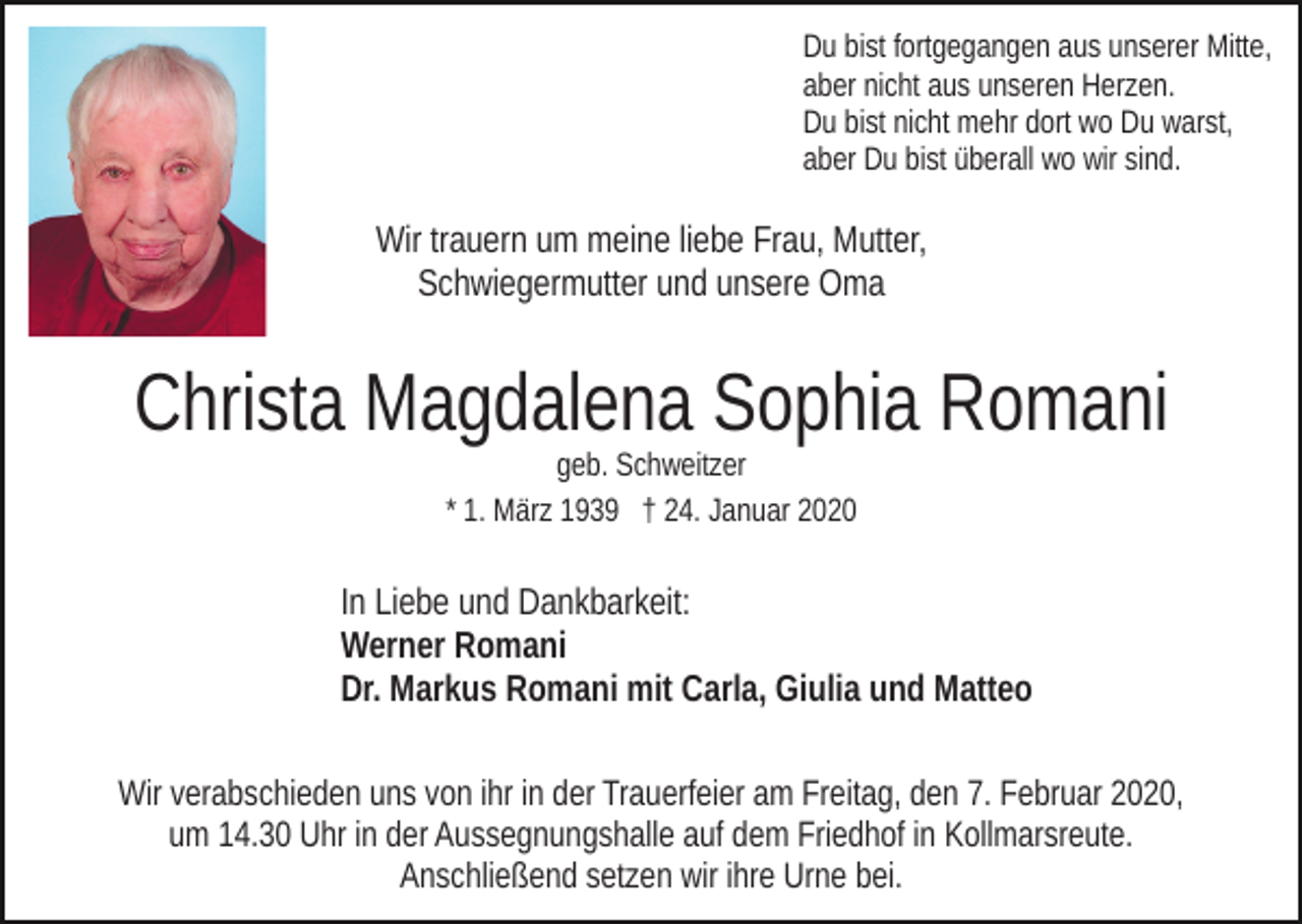 <p>Du bist fortgegangen aus unserer Mitte,<br />aber nicht aus unseren Herzen.<br />Du bist nicht mehr dort wo Du warst,<br />aber Du bist überall wo wir sind.</p><p>Wir trauern um meine liebe Frau, Mutter,<br />Schwiegermutter und unsere Oma</p><p>Christa Magdalena Sophia Romani<br />geb. Schweitzer<br />* 1. März 1939 † 24. Januar 2020</p><p>In Liebe und Dankbarkeit:<br />Werner Romani<br />Dr. Markus Romani mit Carla, Giulia und Matteo<br />Wir verabschieden uns von ihr in der Trauerfeier am Freitag, den 7. Februar 2020,<br />um 14.30 Uhr in der Aussegnungshalle auf dem Friedhof in Kollmarsreute.<br />Anschließend setzen wir ihre Urne bei.</p>