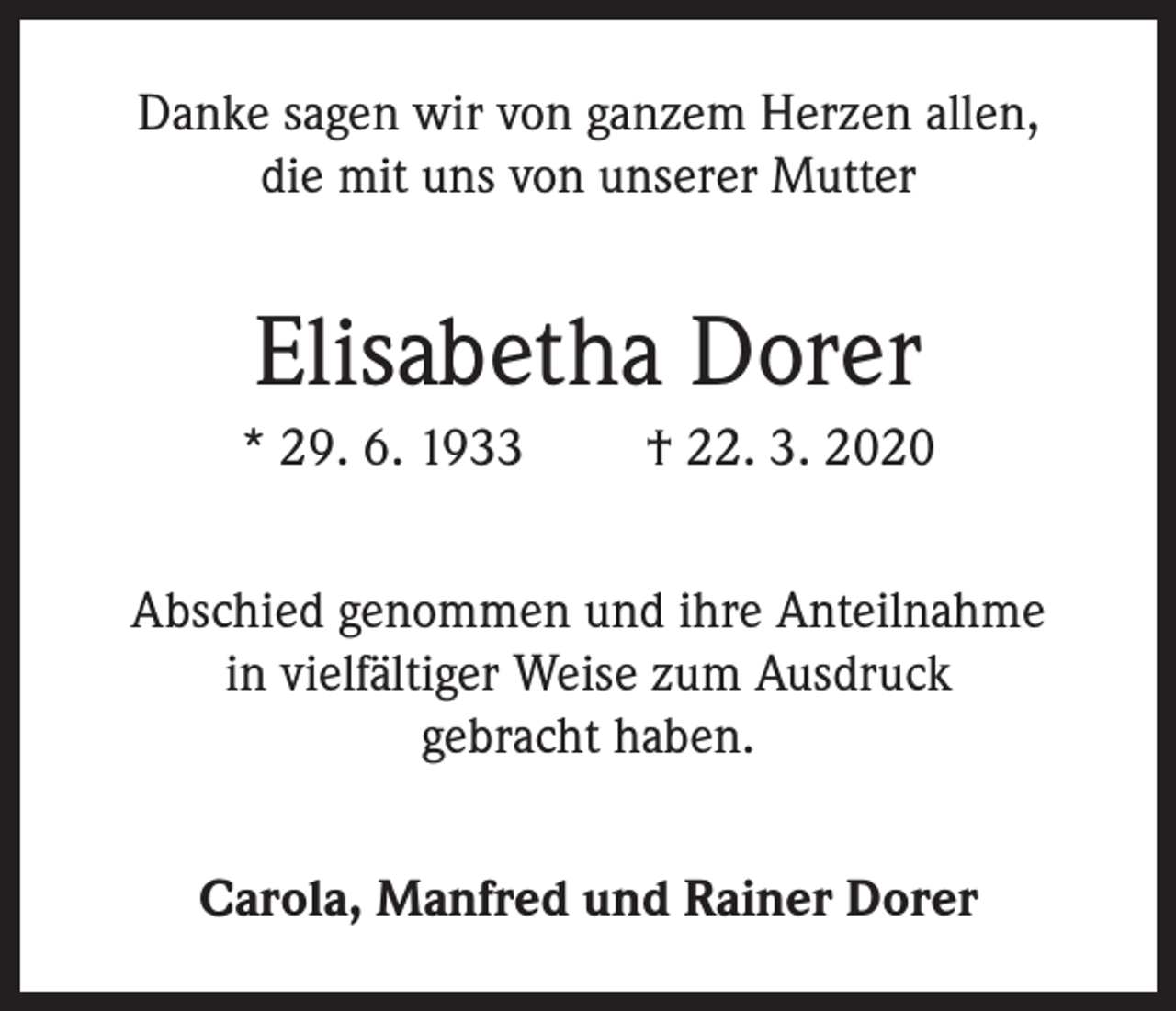 <p>Danke sagen wir von ganzem Herzen allen,<br />die mit uns von unserer Mutter</p><p>Elisabetha Dorer<br />* 29. 6. 1933</p><p>† 22. 3. 2020</p><p>Abschied genommen und ihre Anteilnahme<br />in vielfältiger Weise zum Ausdruck<br />gebracht haben.<br />Carola, Manfred und Rainer Dorer</p>