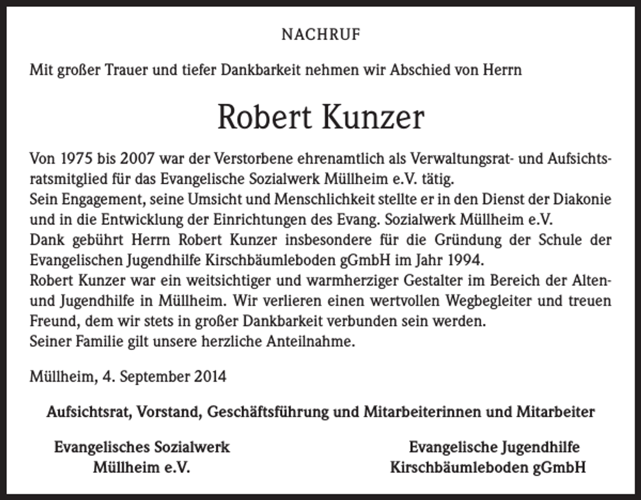 <p>NACHRUF<br />Mit großer Trauer und tiefer Dankbarkeit nehmen wir Abschied von Herrn</p><p>Robert Kunzer<br />Von 1975 bis 2007 war der Verstorbene ehrenamtlich als Verwaltungsrat- und Aufsichtsratsmitglied für das Evangelische Sozialwerk Müllheim e.V. tätig.<br />Sein Engagement, seine Umsicht und Menschlichkeit stellte er in den Dienst der Diakonie<br />und in die Entwicklung der Einrichtungen des Evang. Sozialwerk Müllheim e.V.<br />Dank gebührt Herrn Robert Kunzer insbesondere für die Gründung der Schule der<br />Evangelischen Jugendhilfe Kirschbäumleboden gGmbH im Jahr 1994.<br />Robert Kunzer war ein weitsichtiger und warmherziger Gestalter im Bereich der Altenund Jugendhilfe in Müllheim. Wir verlieren einen wertvollen Wegbegleiter und treuen<br />Freund, dem wir stets in großer Dankbarkeit verbunden sein werden.<br />Seiner Familie gilt unsere herzliche Anteilnahme.<br />Müllheim, 4. September 2014<br />Aufsichtsrat, Vorstand, Geschäftsführung und Mitarbeiterinnen und Mitarbeiter</p><p>Evangelisches Sozialwerk<br />Müllheim e.V.</p><p>Evangelische Jugendhilfe<br />Kirschbäumleboden gGmbH</p>
