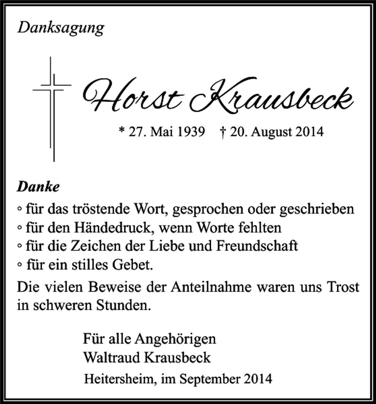 <p>Danksagung</p><p>Horst Krausbeck<br />* 27. Mai 1939</p><p>† 20. August 2014</p><p>Danke<br />◦ für das tröstende Wort, gesprochen oder geschrieben<br />◦ für den Händedruck, wenn Worte fehlten<br />◦ für die Zeichen der Liebe und Freundschaft<br />◦ für ein stilles Gebet.<br />Die vielen Beweise der Anteilnahme waren uns Trost<br />in schweren Stunden.<br />Für alle Angehörigen<br />Waltraud Krausbeck<br />Heitersheim, im September 2014</p>