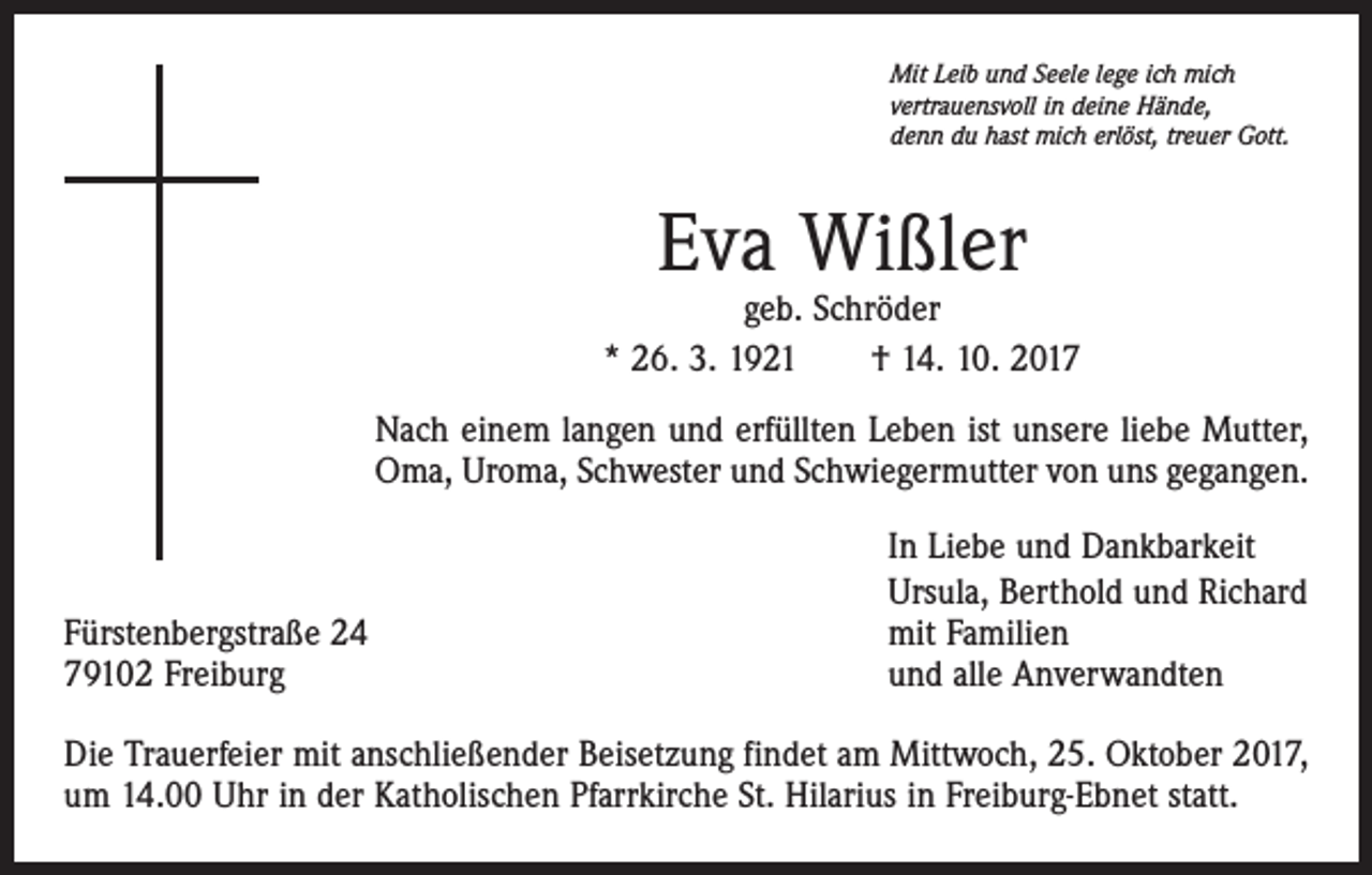 <p>Mit Leib und Seele lege ich mich<br />vertrauensvoll in deine Hände,<br />denn du hast mich erlöst, treuer Gott.</p><p>Eva Wißler</p><p>geb. Schröder<br />* 26. 3. 1921 † 14. 10. 2017<br />Nach einem langen und erfüllten Leben ist unsere liebe Mutter,<br />Oma, Uroma, Schwester und Schwiegermutter von uns gegangen.</p><p>Fürstenbergstraße 24<br />79102 Freiburg</p><p>In Liebe und Dankbarkeit<br />Ursula, Berthold und Richard<br />mit Familien<br />und alle Anverwandten</p><p>Die Trauerfeier mit anschließender Beisetzung findet am Mittwoch, 25. Oktober 2017,<br />um 14.00 Uhr in der Katholischen Pfarrkirche St. Hilarius in Freiburg-Ebnet statt.</p>