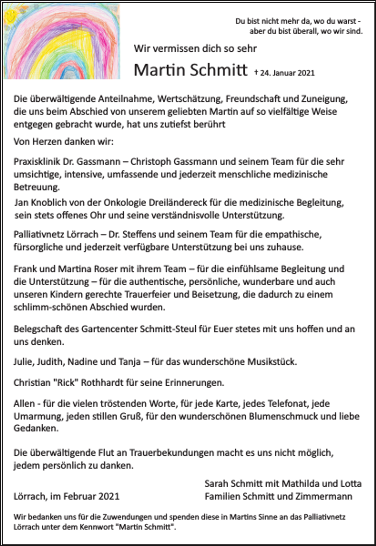 <p>Du bist nicht mehr da, wo du warst ­<br />aber du bist überall, wo wir sind.</p><p>Wir vermissen dich so sehr</p><p>Martin Schmitt</p><p>† 24. Januar 2021</p><p>Die überwältigende Anteilnahme, Wertschätzung, Freundschaft und Zuneigung,<br />die uns beim Abschied von unserem geliebten Martin auf so vielfältige Weise<br />entgegen gebracht wurde, hat uns zutiefst berührt<br />Von Herzen danken wir:<br />Praxisklinik Dr. Gassmann – Christoph Gassmann und seinem Team für die sehr<br />umsichtige, intensive, umfassende und jederzeit menschliche medizinische<br />Betreuung.<br />Jan Knoblich von der Onkologie Dreiländereck für die medizinische Begleitung,<br />sein stets oﬀenes Ohr und seine verständnisvolle Unterstützung.<br />Palliativnetz Lörrach – Dr. Steﬀens und seinem Team für die empathische,<br />fürsorgliche und jederzeit verfügbare Unterstützung bei uns zuhause.<br />Frank und Martina Roser mit ihrem Team – für die einfühlsame Begleitung und<br />die Unterstützung – für die authentische, persönliche, wunderbare und auch<br />unseren Kindern gerechte Trauerfeier und Beisetzung, die dadurch zu einem<br />schlimm­schönen Abschied wurden.<br />Belegschaft des Gartencenter Schmitt-­Steul für Euer stetes mit uns hoﬀen und an<br />uns denken.<br />Julie, Judith, Nadine und Tanja – für das wunderschöne Musikstück.<br />Christian "Rick" Rothhardt für seine Erinnerungen.<br />Allen ­ für die vielen tröstenden Worte, für jede Karte, jedes Telefonat, jede<br />Umarmung, jeden stillen Gruß, für den wunderschönen Blumenschmuck und liebe<br />Gedanken.<br />Die überwältigende Flut an Trauerbekundungen macht es uns nicht möglich,<br />jedem persönlich zu danken.<br />Lörrach, im Februar 2021</p><p>Sarah Schmitt mit Mathilda und Lotta<br />Familien Schmitt und Zimmermann</p><p>Wir bedanken uns für die Zuwendungen und spenden diese in Martins Sinne an das Palliativnetz<br />Lörrach unter dem Kennwort "Martin Schmitt".</p>
