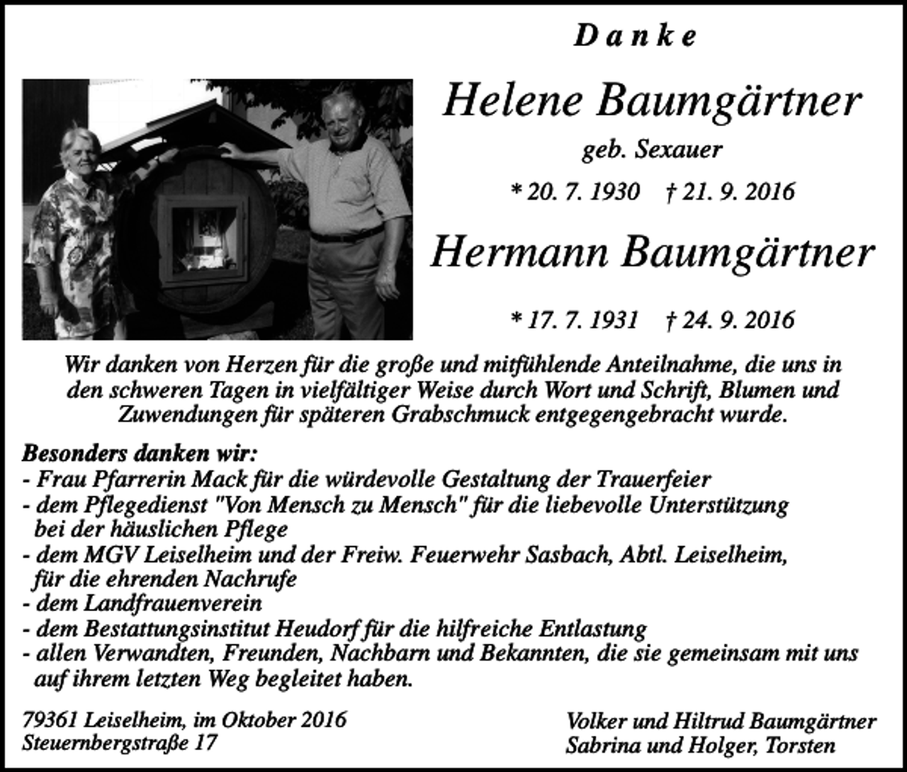 <p>Danke</p><p>Helene Baumgärtner<br />geb. Sexauer<br />* 20. 7. 1930</p><p>† 21. 9. 2016</p><p>Hermann Baumgärtner<br />* 17. 7. 1931</p><p>† 24. 9. 2016</p><p>Wir danken von Herzen für die große und mitfühlende Anteilnahme, die uns in<br />den schweren Tagen in vielfältiger Weise durch Wort und Schrift, Blumen und<br />Zuwendungen für späteren Grabschmuck entgegengebracht wurde.<br />Besonders danken wir:<br />- Frau Pfarrerin Mack für die würdevolle Gestaltung der Trauerfeier<br />- dem Pflegedienst "Von Mensch zu Mensch" für die liebevolle Unterstützung<br />bei der häuslichen Pflege<br />- dem MGV Leiselheim und der Freiw. Feuerwehr Sasbach, Abtl. Leiselheim,<br />für die ehrenden Nachrufe<br />- dem Landfrauenverein<br />- dem Bestattungsinstitut Heudorf für die hilfreiche Entlastung<br />- allen Verwandten, Freunden, Nachbarn und Bekannten, die sie gemeinsam mit uns<br />auf ihrem letzten Weg begleitet haben.<br />79361 Leiselheim, im Oktober 2016<br />Steuernbergstraße 17</p><p>Volker und Hiltrud Baumgärtner<br />Sabrina und Holger, Torsten</p>