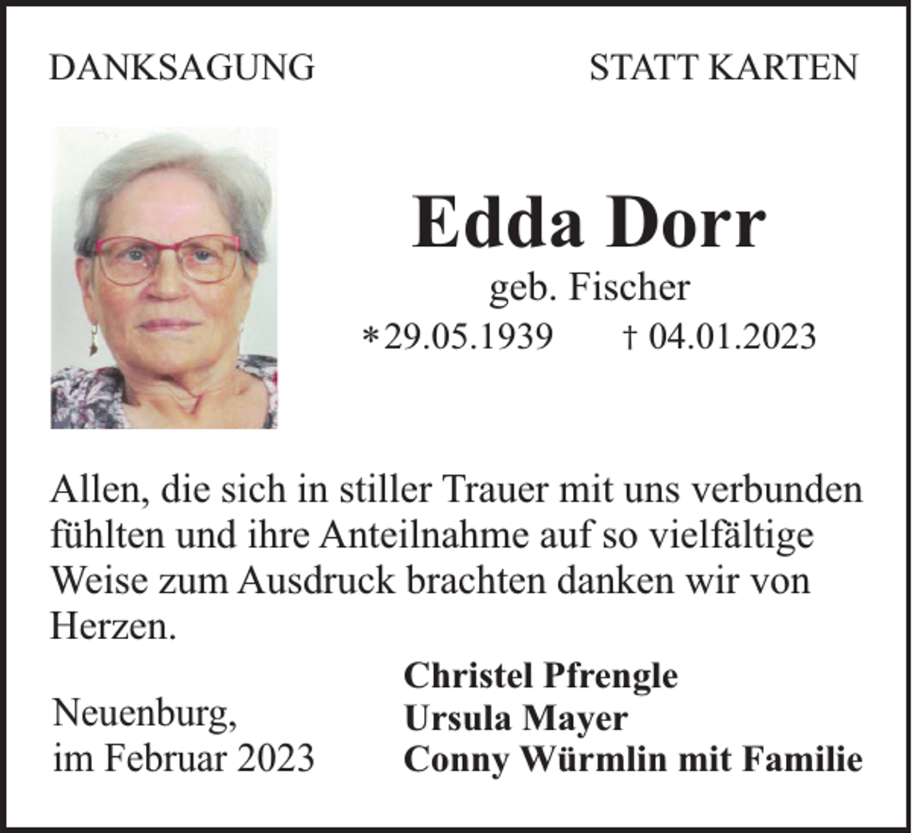 <p>DANKSAGUNG</p><p>STATT KARTEN</p><p>Edda Dorr<br />geb. Fischer<br />* 29.05.1939</p><p>†</p><p>04.01.2023</p><p>Allen, die sich in stiller Trauer mit uns verbunden<br />fühlten und ihre Anteilnahme auf so vielfältige<br />Weise zum Ausdruck brachten danken wir von<br />Herzen.<br />Neuenburg,<br />im Februar 2023</p><p>Christel Pfrengle<br />Ursula Mayer<br />Conny Würmlin mit Familie</p>