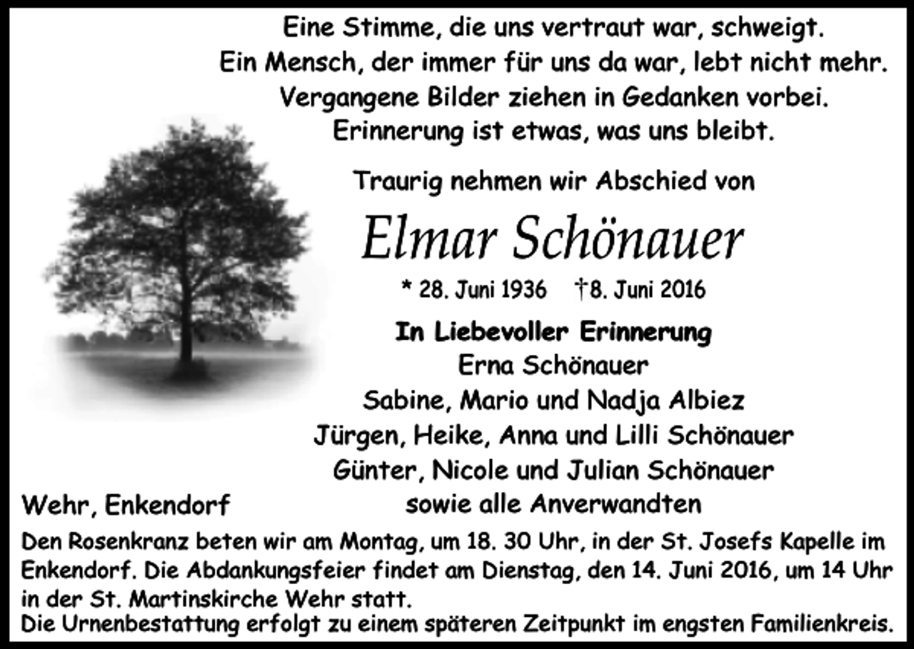 <p>Eine Stimme, die uns vertraut war, schweigt.<br />Ein Mensch, der immer für uns da war, lebt nicht mehr.<br />Vergangene Bilder ziehen in Gedanken vorbei.<br />Erinnerung ist etwas, was uns bleibt.<br />Traurig nehmen wir Abschied von</p><p>Elmar Schönauer<br />* 28. Juni 1936</p><p>Wehr, Enkendorf</p><p>8. Juni 2016</p><p>In Liebevoller Erinnerung<br />Erna Schönauer<br />Sabine, Mario und Nadja Albiez<br />Jürgen, Heike, Anna und Lilli Schönauer<br />Günter, Nicole und Julian Schönauer<br />sowie alle Anverwandten</p><p>Den Rosenkranz beten wir am Montag, um 18. 30 Uhr, in der St. Josefs Kapelle im<br />Enkendorf. Die Abdankungsfeier findet am Dienstag, den 14. Juni 2016, um 14 Uhr<br />in der St. Martinskirche Wehr statt.<br />Die Urnenbestattung erfolgt zu einem späteren Zeitpunkt im engsten Familienkreis.</p>