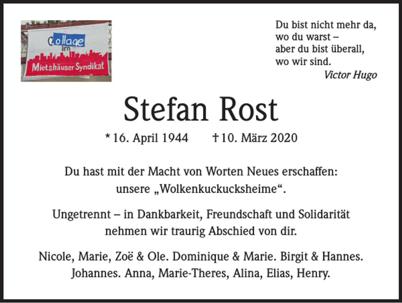 <p>Du bist nicht mehr da,<br />wo du warst –<br />aber du bist überall,<br />wo wir sind.<br />Victor Hugo</p><p>Stefan Rost<br />* 16. April 1944</p><p>† 10. März 2020</p><p>Du hast mit der Macht von Worten Neues erschaffen:<br />unsere „Wolkenkuckucksheime“.<br />Ungetrennt – in Dankbarkeit, Freundschaft und Solidarität<br />nehmen wir traurig Abschied von dir.<br />..</p><p>Nicole, Marie, Zoe &amp; Ole. Dominique &amp; Marie. Birgit &amp; Hannes.<br />Johannes. Anna, Marie-Theres, Alina, Elias, Henry.</p>