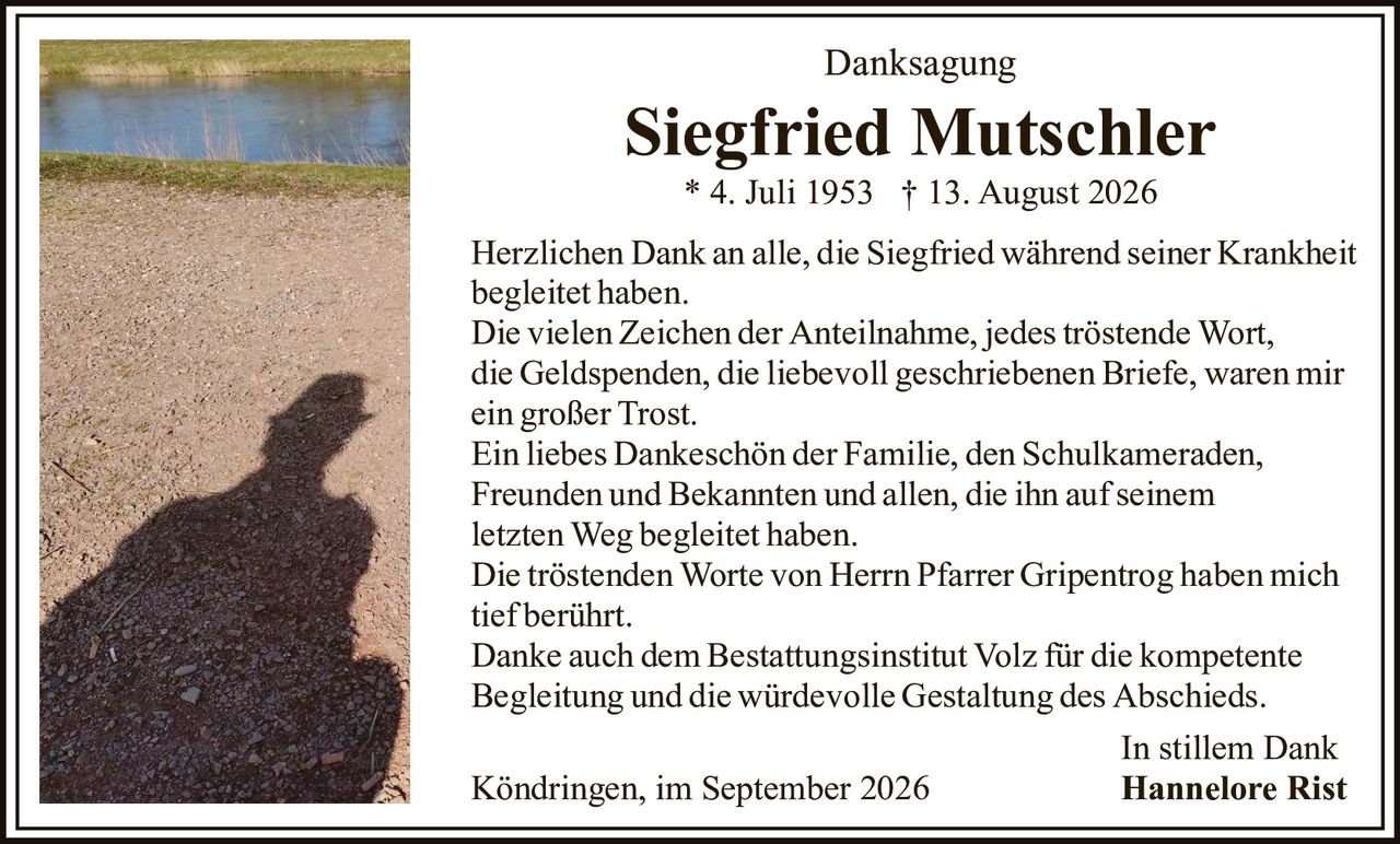 <p><strong>Danksagung</strong></p>
<p><strong>Siegfried Mutschler</strong><br/>
* 4. Juli 1953  † 13. August 2026</p>
<p>Herzlichen Dank an alle, die Siegfried während seiner Krankheit begleitet haben.</p>
<p>Die vielen Zeichen der Anteilnahme, jedes tröstende Wort, die Geldspenden, die liebevoll geschriebenen Briefe, waren mir ein großer Trost.</p>
<p>Ein liebes Dankeschön der Familie, den Schulkameraden, Freunden und Bekannten und allen, die ihn auf seinem letzten Weg begleitet haben.</p>
<p>Die tröstenden Worte von Herrn Pfarrer Gripentrog haben mich tief berührt.</p>
<p>Danke auch dem Bestattungsinstitut Volz für die kompetente Begleitung und die würdevolle Gestaltung des Abschieds.</p>
<p><i>In stillem Dank</i><br/>
Köndringen, im September 2026<br/>
<strong>Hannelore Rist</strong></p>