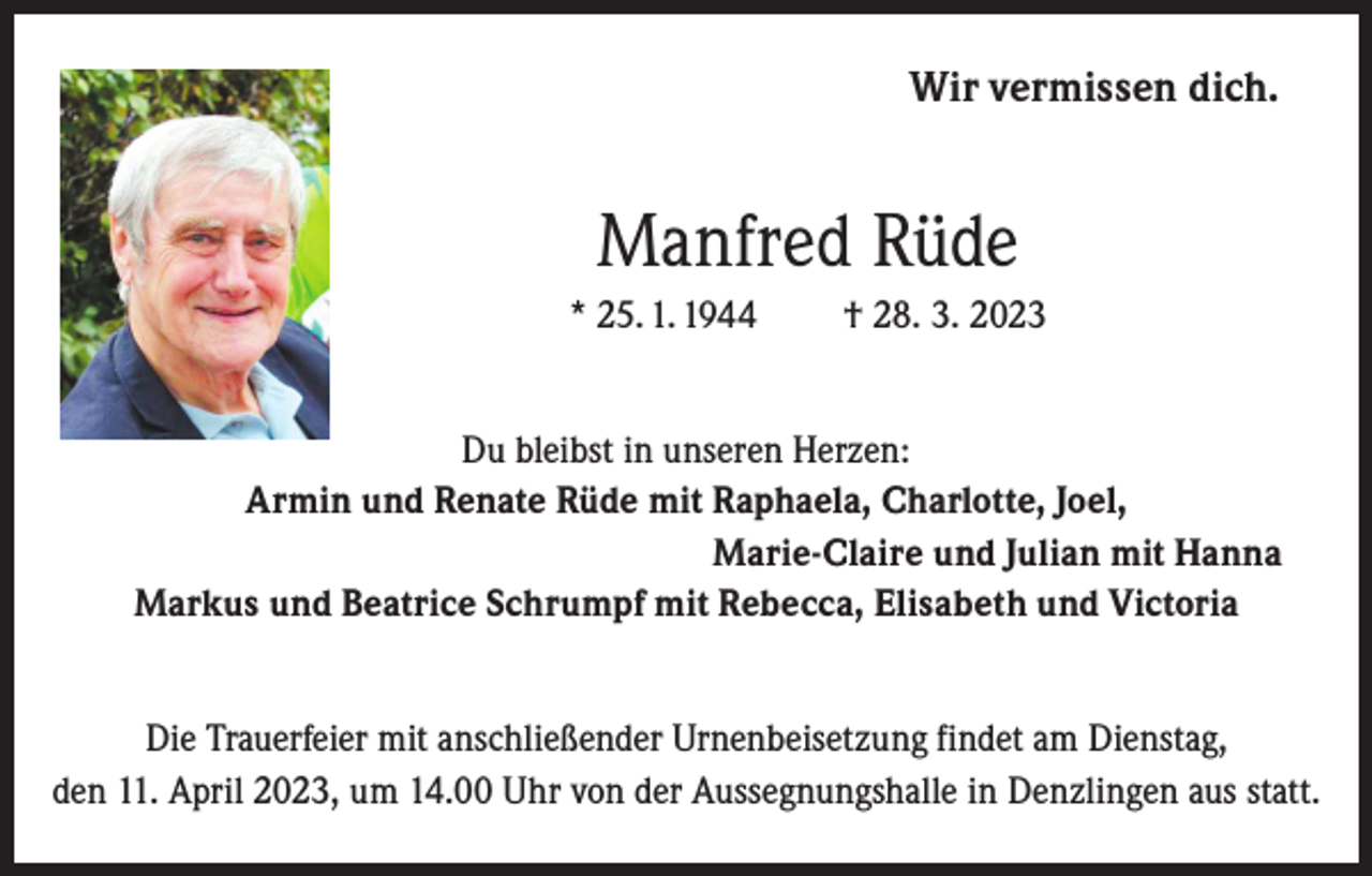 <p>Wir vermissen dich.</p><p>Manfred Rüde<br />* 25. 1. 1944</p><p>† 28. 3. 2023</p><p>Du bleibst in unseren Herzen:<br />Armin und Renate Rüde mit Raphaela, Charlotte, Joel,<br />Marie-Claire und Julian mit Hanna<br />Markus und Beatrice Schrumpf mit Rebecca, Elisabeth und Victoria<br />Die Trauerfeier mit anschließender Urnenbeisetzung findet am Dienstag,<br />den 11. April 2023, um 14.00 Uhr von der Aussegnungshalle in Denzlingen aus statt.</p>